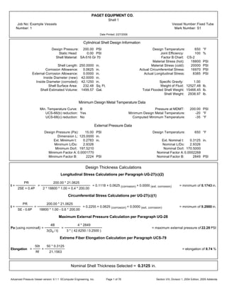 PAGET EQUIPMENT CO.
Shell 1
Job No: Example Vessels Vessel Number:Fixed Tube
Number: 1 Mark Number: S1
Date Printed: 2/27/2006
Cylindrical Shell Design Information
Design Pressure: 200.00 PSI Design Temperature: 650 °F
Static Head: 0.00 PSI Joint Efficiency: 100 %
Shell Material: SA-516 Gr 70 Factor B Chart: CS-2
Material Stress (hot): 18800 PSI
Shell Length: 250.0000 in. Material Stress (cold): 20000 PSI
Corrosion Allowance: 0.0625 in. Actual Circumferential Stress: 16970 PSI
External Corrosion Allowance: 0.0000 in. Actual Longitudinal Stress: 8385 PSI
Inside Diameter (new): 42.0000 in.
Inside Diameter (corroded): 42.1250 in. Specific Gravity: 1.00
Shell Surface Area: 232.48 Sq. Ft. Weight of Fluid: 12527.48 lb.
Shell Estimated Volume: 1499.57 Gal. Total Flooded Shell Weight: 15466.45 lb.
Shell Weight: 2938.97 lb.
Minimum Design Metal Temperature Data
Min. Temperature Curve: B Pressure at MDMT: 200.00 PSI
UCS-66(b) reduction: Yes Minimum Design Metal Temperature: -20 °F
UCS-68(c) reduction: No Computed Minimum Temperature: -35 °F
External Pressure Data
Design Pressure (Pa): 15.00 PSI Design Temperature: 650 °F
Dimension L: 125.0000 in.
Ext. Minimum t: 0.2783 in. Ext. Nominal t: 0.3125 in.
Minimum L/Do: 2.9326 Nominal L/Do: 2.9326
Minimum Do/t: 197.5210 Nominal Do/t: 170.5000
Minimum Factor A: 0.0001770 Nominal Factor A:0.0002268
Minimum Factor B: 2224 PSI Nominal Factor B: 2849 PSI
Design Thickness Calculations
Longitudinal Stress Calculations per Paragraph UG-27(c)(2)
t =
PR
2SE + 0.4P
=
200.00 * 21.0625
2 * 18800 * 1.00 + 0.4 * 200.00
= 0.1118 + 0.0625 (corrosion) + 0.0000 (ext. corrosion) = minimum of 0.1743 in.
Circumferential Stress Calculations per UG-27(c)(1)
t =
PR
SE - 0.6P
=
200.00 * 21.0625
18800 * 1.00 - 0.6 * 200.00
= 0.2255 + 0.0625 (corrosion) + 0.0000 (ext. corrosion) = minimum of 0.2880 in.
Maximum External Pressure Calculation per Paragraph UG-28
Pa (using nominalt) =
4B
3(Do / t)
=
4 * 2849
3 * ( 42.6250 / 0.2500 )
= maximum external pressure of 22.28 PSI
Extreme Fiber Elongation Calculation per Paragraph UCS-79
Elongation =
50t
Rf
=
50 * 0.3125
21.1563
= elongation of 0.74 %
Nominal Shell Thickness Selected = 0.3125 in.
Advanced Pressure Vessel version: 9.1.1 ©Computer Engineering, Inc. Section VIII, Division 1, 2004 Edition, 2005 AddendaPage 1 of 76
 