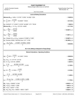 PAGET EQUIPMENT CO.
Mating Flange to Blind Cover on Left End
Job No: Example Vessels Vessel Number:Fixed Tube
Number: 2 Mark Number: F2
Date Printed: 2/27/2006
Load and Bolting Calculations
Minimum W m2 = mbGy = 3.14159 * 0.3536 * 44.2928 * 3700 = 182053 lb.
H =
m
4
GŠP =
3.14159
4
* 44.2928Š * 150.00 = 231125 lb.
Hp = 2bmGmP = 2 * 0.3536 * 3.14159 * 44.2928 * 2.75 * 150.00 = 40593 lb.
Minimum W m1 = H + H p = 231125 + 40593 = 271718 lb.
Am1 =
Wm1
Sb
=
271718
25000
= 10.8687 sq. in.
Am2 =
Wm2
Sa
=
182053
25000
= 7.2821 sq. in.
Am = Greater of A m1 or Am2 = greater of 10.8687 or 7.2821 = 10.8687 sq. in.
Ab = Number of Bolts * Bolt Root Area = 24 * 1.5150 = 36.3600 sq. in.
W =
(Am+ Ab)Sa
2
=
(10.8687 + 36.3600) * 25000
2
= 590359 lb.
Ab >= Am, Bolting is Adequate for Flange Design
Moment Calculations - Operating Conditions
HD =
m
4
BŠP =
3.1416
4
* 42.1250Š * 150.00 = 209055 lb.
HG = W m1 - H = 271718 - 231125 = 40593 lb.
HT = H - HD = 231125 - 209055 = 22070 lb.
R =
C - B
2
- g1 =
46.7500 - 42.1250
2
- 0.1875 = 2.1250 in.
hD = R +
g1
2
= 2.1250 +
0.1875
2
= 2.2188 in.
hG =
C - G
2
=
46.7500 - 44.2928
2
= 1.2286 in.
hT =
R + g1 + hG
2
=
2.1250 + 0.1875 + 1.2286
2
= 1.7706 in.
MD = HDhD = 209055 * 2.2188 = 463851 in.-lb.
MG = HG'hG = 40593 * 1.2286 = 49873 in.-lb.
MT = HThT = 22070 * 1.7706 = 39077 in.-lb.
Mo = MD + MG + MT = 463851 + 49873 + 39077 = 552801 in.-lb.
Advanced Pressure Vessel version: 9.1.1 ©Computer Engineering, Inc. Section VIII, Division 1, 2004 Edition, 2005 AddendaPage 28 of 76
 