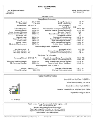 PAGET EQUIPMENT CO.
5" Inlet
Job No: Example Vessels Vessel Number:Fixed Tube
Number: 1 Mark Number: N2
ID Number: 1
Date Printed: 2/27/2006
Nozzle Design Information
Design Pressure: 200.00 PSI Design Temperature: 650 °F
Static Head: 0.00 PSI Nozzle Efficiency (E): 100 %
Nozzle Material: SA-106 Gr B Joint Efficiency (E 1): 1.00
Factor B Chart: CS-2
External Projection: 6.0000 in. Allowable Stress at Design Temperature (Sn): 17100 PSI
Internal Projection: 0.0000 in. Allowable Stress at Ambient Temperature: 17100 PSI
Inside Corrosion Allowance: 0.0625 in. Correction Factor (F): 1.00
External Corrosion Allowance: 0.0000 in. Passes through a Category A Joint: No
Nozzle Pipe Size: 5 Nozzle Pipe Schedule: 80
Nozzle ID (new): 4.8130 in. Nozzle Wall Thickness(new): 0.3750 in.
Nozzle ID (corroded): 4.9380 in. Nozzle Wall Thickness(corroded): 0.3125 in.
Outer "h" Limit: 0.6250 in. Upper Weld Leg Size(Weld 41): 0.2500 in.
Internal "h" Limit: 0.6250 in. Internal Weld Leg Size(Weld 43): 0.0000 in.
OD, Limit of Reinforcement: 9.8760 in. Outside Groove Weld Depth: 0.3125 in.
Minimum Design Metal Temperature
Min. Temp. Curve: B Pressure at MDMT: 0.00 PSI
UCS-66(b) reduction: Yes Minimum Design Metal Temperature: -20 °F
UCS-68(c) reduction: No Computed Minimum Temperature: -155 °F
Reinforcing Pad Information
Reinforcing Material: SA-516 Gr 70 Allowable Stress at Design Temperature(Sp): 18800 PSI
Allowable Stress at Ambient Temperature: 20000 PSI
Reinforcing Plate Thickness(te): 0.2500 in. Repad to Vessel Weld Leg Size(Weld 42): 0.1786 in.
OD, Reinforcing Plate(Dp): 8.0000 in. Repad to Nozzle Groove Weld Depth: 0.2500 in.
Host Component: Shell 1 - Shell 1
Material: SA-516 Gr 70 Shell wall thickness(new): 0.3125 in.
Material Stress(Sv): 18800 PSI Shell wall thickness(corroded): 0.2500 in.
Nozzle Detail Information
Upper Weld Leg Size(Weld 41): 0.2500 in.
Nozzle Wall Thickness(tn): 0.3750 in.
Outside Groove Weld Depth: 0.3125 in.
Repad to Vessel Weld Leg Size(Weld 42): 0.1786 in.
Repad Thickness(te): 0.2500 in.
Nozzle passes through the vessel, attached by a groove weld.
Pipe Size: 5 Schedule: 80
Nozzle is adequate for UG-45 requirements.
Opening is adequately reinforced for Internal Pressure.
Opening is adequately reinforced for External Pressure.
Weld Strength Paths are adequate.
Advanced Pressure Vessel version: 9.1.1 ©Computer Engineering, Inc. Section VIII, Division 1, 2004 Edition, 2005 AddendaPage 2 of 76
 