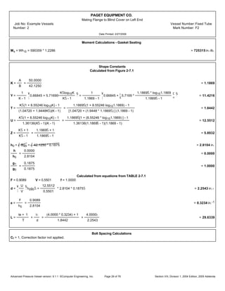 PAGET EQUIPMENT CO.
Mating Flange to Blind Cover on Left End
Job No: Example Vessels Vessel Number:Fixed Tube
Number: 2 Mark Number: F2
Date Printed: 2/27/2006
Moment Calculations - Gasket Seating
Ms = Wh G = 590359 * 1.2286 = 725315 in.-lb.
Shape Constants
Calculated from Figure 2-7.1
K =
A
B
=
50.0000
42.1250
= 1.1869
Y =
1
K - 1
¥
¦
0.66845 + 5.71690
KŠlog10K
KŠ - 1
§
¨
=
1
1.1869 - 1
¥
¦
0.66845 +
¡
¢
5.7169 *
1.1869Š * log101.1869
1.1869Š - 1
£
¤
§
¨
= 11.4216
T =
KŠ(1 + 8.55246 log10K) - 1
(1.04720 + 1.9448KŠ)(K - 1)
=
1.1869Š(1 + 8.55246 log101.1869) - 1
[1.04720 + (1.9448 * 1.1869Š) ] (1.1869 - 1)
= 1.8442
U =
KŠ(1 + 8.55246 log10K) - 1
1.36136(KŠ - 1)(K - 1)
=
1.1869Š[1 + (8.55246 * log101.1869) ] - 1
1.36136(1.1869Š - 1)(1.1869 - 1)
= 12.5512
Z =
KŠ + 1
KŠ - 1
=
1.1869Š + 1
1.1869Š - 1
= 5.8932
h0 = Bg0 = 42.1250 * 0.1875 = 2.8104 in.
h
h0
=
0.0000
2.8104
= 0.0000
g1
g0
=
0.1875
0.1875
= 1.0000
Calculated from equations from TABLE 2-7.1
F = 0.9089 V = 0.5501 f = 1.0000
d =
¥
¦
U
V
§
¨
h0g0Š =
12.5512
0.5501
* 2.8104 * 0.1875Š = 2.2543 in.‹
e =
F
h0
=
0.9089
2.8104
= 0.3234 in.-1
L =
te + 1
T
+
t‹
d
=
(4.0000 * 0.3234) + 1
1.8442
+
4.0000‹
2.2543
= 29.6339
Bolt Spacing Calculations
Cf = 1, Correction factor not applied.
Advanced Pressure Vessel version: 9.1.1 ©Computer Engineering, Inc. Section VIII, Division 1, 2004 Edition, 2005 AddendaPage 29 of 76
 