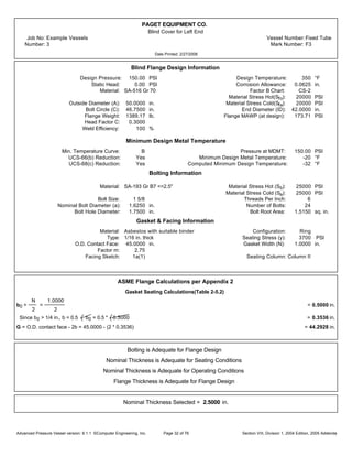 PAGET EQUIPMENT CO.
Blind Cover for Left End
Job No: Example Vessels Vessel Number:Fixed Tube
Number: 3 Mark Number: F3
Date Printed: 2/27/2006
Blind Flange Design Information
Design Pressure: 150.00 PSI Design Temperature: 350 °F
Static Head: 0.00 PSI Corrosion Allowance: 0.0625 in.
Material: SA-516 Gr 70 Factor B Chart: CS-2
Material Stress Hot(Sfo): 20000 PSI
Outside Diameter (A): 50.0000 in. Material Stress Cold(Sfa): 20000 PSI
Bolt Circle (C): 46.7500 in. End Diameter (ID): 42.0000 in.
Flange Weight: 1389.17 lb. Flange MAWP (at design): 173.71 PSI
Head Factor C: 0.3000
Weld Efficiency: 100 %
Minimum Design Metal Temperature
Min. Temperature Curve: B Pressure at MDMT: 150.00 PSI
UCS-66(b) Reduction: Yes Minimum Design Metal Temperature: -20 °F
UCS-68(c) Reduction: Yes Computed Minimum Design Temperature: -32 °F
Bolting Information
Material: SA-193 Gr B7 <=2.5" Material Stress Hot (Sb): 25000 PSI
Material Stress Cold (Sa): 25000 PSI
Bolt Size: 1 5/8 Threads Per Inch: 6
Nominal Bolt Diameter (a): 1.6250 in. Number of Bolts: 24
Bolt Hole Diameter: 1.7500 in. Bolt Root Area: 1.5150 sq. in.
Gasket & Facing Information
Material: Asbestos with suitable binder Configuration: Ring
Type: 1/16 in. thick Seating Stress (y): 3700 PSI
O.D. Contact Face: 45.0000 in. Gasket Width (N): 1.0000 in.
Factor m: 2.75
Facing Sketch: 1a(1) Seating Column: Column II
ASME Flange Calculations per Appendix 2
Gasket Seating Calculations(Table 2-5.2)
b0 =
N
2
=
1.0000
2
= 0.5000 in.
Since b0 > 1/4 in., b = 0.5 b0 = 0.5 * 0.5000 = 0.3536 in.
G = O.D. contact face - 2b = 45.0000 - (2 * 0.3536) = 44.2928 in.
Bolting is Adequate for Flange Design
Nominal Thickness is Adequate for Seating Conditions
Nominal Thickness is Adequate for Operating Conditions
Flange Thickness is Adequate for Flange Design
Nominal Thickness Selected = 2.5000 in.
Advanced Pressure Vessel version: 9.1.1 ©Computer Engineering, Inc. Section VIII, Division 1, 2004 Edition, 2005 AddendaPage 32 of 76
 