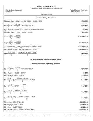 PAGET EQUIPMENT CO.
Flange Pair, Mates to Flange on Left Channel Shell
Job No: Example Vessels Vessel Number:Fixed Tube
Number: 4 Mark Number: F4
Date Printed: 2/27/2006
Load and Bolting Calculations
Minimum W m2 = mbGy = 3.14159 * 0.3536 * 44.2928 * 3700 = 182053 lb.
H =
m
4
GŠP =
3.14159
4
* 44.2928Š * 200.00 = 308167 lb.
Hp = 2bmGmP = 2 * 0.3536 * 3.14159 * 44.2928 * 2.75 * 200.00 = 54124 lb.
Minimum W m1 = H + H p = 308167 + 54124 = 362291 lb.
Am1 =
Wm1
Sb
=
362291
25000
= 14.4916 sq. in.
Am2 =
Wm2
Sa
=
182053
25000
= 7.2821 sq. in.
Am = Greater of A m1 or Am2 = greater of 14.4916 or 7.2821 = 14.4916 sq. in.
Ab = Number of Bolts * Bolt Root Area = 24 * 1.5150 = 36.3600 sq. in.
W =
(Am+ Ab)Sa
2
=
(14.4916 + 36.3600) * 25000
2
= 635645 lb.
Ab >= Am, Bolting is Adequate for Flange Design
Moment Calculations - Operating Conditions
HD =
m
4
BŠP =
3.1416
4
* 42.1250Š * 200.00 = 278740 lb.
HG = W m1 - H = 362291 - 308167 = 54124 lb.
HT = H - HD = 308167 - 278740 = 29427 lb.
R =
C - B
2
- g1 =
47.0000 - 42.1250
2
- 0.2500 = 2.1875 in.
hD = R +
g1
2
= 2.1875 +
0.2500
2
= 2.3125 in.
hG =
C - G
2
=
47.0000 - 44.2928
2
= 1.3536 in.
hT =
R + g1 + hG
2
=
2.1875 + 0.2500 + 1.3536
2
= 1.8956 in.
MD = HDhD = 278740 * 2.3125 = 644586 in.-lb.
MG = HG'hG = 54124 * 1.3536 = 73262 in.-lb.
MT = HThT = 29427 * 1.8956 = 55782 in.-lb.
Mo = MD + MG + MT = 644586 + 73262 + 55782 = 773630 in.-lb.
Advanced Pressure Vessel version: 9.1.1 ©Computer Engineering, Inc. Section VIII, Division 1, 2004 Edition, 2005 AddendaPage 35 of 76
 