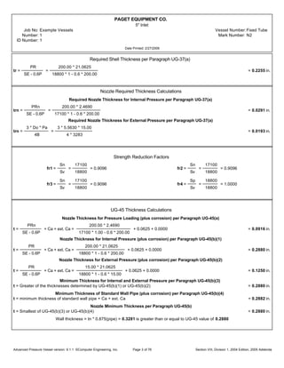 PAGET EQUIPMENT CO.
5" Inlet
Job No: Example Vessels Vessel Number:Fixed Tube
Number: 1 Mark Number: N2
ID Number: 1
Date Printed: 2/27/2006
Required Shell Thickness per Paragraph UG-37(a)
tr =
PR
SE - 0.6P
=
200.00 * 21.0625
18800 * 1 - 0.6 * 200.00
= 0.2255 in.
Nozzle Required Thickness Calculations
Required Nozzle Thickness for Internal Pressure per Paragraph UG-37(a)
trn =
PRn
SE - 0.6P
=
200.00 * 2.4690
17100 * 1 - 0.6 * 200.00
= 0.0291 in.
Required Nozzle Thickness for External Pressure per Paragraph UG-37(a)
trn =
3 * Do * Pa
4B
=
3 * 5.5630 * 15.00
4 * 3283
= 0.0193 in.
Strength Reduction Factors
fr1 =
Sn
Sv
=
17100
18800
= 0.9096 fr2 =
Sn
Sv
=
17100
18800
= 0.9096
fr3 =
Sn
Sv
=
17100
18800
= 0.9096 fr4 =
Sp
Sv
=
18800
18800
= 1.0000
UG-45 Thickness Calculations
Nozzle Thickness for Pressure Loading (plus corrosion) per Paragraph UG-45(a)
t =
PRn
SE - 0.6P
+ Ca + ext. Ca =
200.00 * 2.4690
17100 * 1.00 - 0.6 * 200.00
+ 0.0625 + 0.0000 = 0.0916 in.
Nozzle Thickness for Internal Pressure (plus corrosion) per Paragraph UG-45(b)(1)
t =
PR
SE - 0.6P
+ Ca + ext. Ca =
200.00 * 21.0625
18800 * 1 - 0.6 * 200.00
+ 0.0625 + 0.0000 = 0.2880 in.
Nozzle Thickness for External Pressure (plus corrosion) per Paragraph UG-45(b)(2)
t =
PR
SE - 0.6P
+ Ca + ext. Ca =
15.00 * 21.0625
18800 * 1 - 0.6 * 15.00
+ 0.0625 + 0.0000 = 0.1250 in.
Minimum Thickness for Internal and External Pressure per Paragraph UG-45(b)(3)
t = Greater of the thicknesses determined by UG-45(b)(1) or UG-45(b)(2) = 0.2880 in.
Minimum Thickness of Standard Wall Pipe (plus corrosion) per Paragraph UG-45(b)(4)
t = minimum thickness of standard wall pipe + Ca + ext. Ca = 0.2882 in.
Nozzle Minimum Thickness per Paragraph UG-45(b)
t = Smallest of UG-45(b)(3) or UG-45(b)(4) = 0.2880 in.
Wall thickness = tn * 0.875(pipe) = 0.3281 is greater than or equal to UG-45 value of 0.2880
Advanced Pressure Vessel version: 9.1.1 ©Computer Engineering, Inc. Section VIII, Division 1, 2004 Edition, 2005 AddendaPage 3 of 76
 