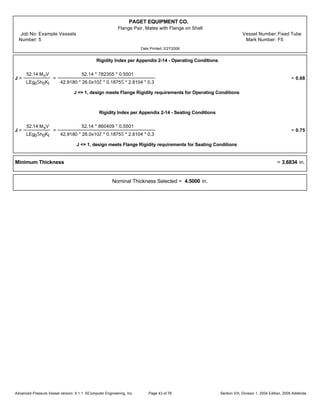 PAGET EQUIPMENT CO.
Flange Pair, Mates with Flange on Shell
Job No: Example Vessels Vessel Number:Fixed Tube
Number: 5 Mark Number: F5
Date Printed: 2/27/2006
Rigidity Index per Appendix 2-14 - Operating Conditions
J =
52.14 MoV
LEg0Šh0KI
=
52.14 * 782355 * 0.5501
42.9180 * 26.0x10Ž * 0.1875Š * 2.8104 * 0.3
= 0.68
J <= 1, design meets Flange Rigidity requirements for Operating Conditions
Rigidity Index per Appendix 2-14 - Seating Conditions
J =
52.14 MsV
LEg0Šh0KI
=
52.14 * 860409 * 0.5501
42.9180 * 26.0x10Ž * 0.1875Š * 2.8104 * 0.3
= 0.75
J <= 1, design meets Flange Rigidity requirements for Seating Conditions
Minimum Thickness = 3.6834 in.
Nominal Thickness Selected = 4.5000 in.
Advanced Pressure Vessel version: 9.1.1 ©Computer Engineering, Inc. Section VIII, Division 1, 2004 Edition, 2005 AddendaPage 43 of 76
 