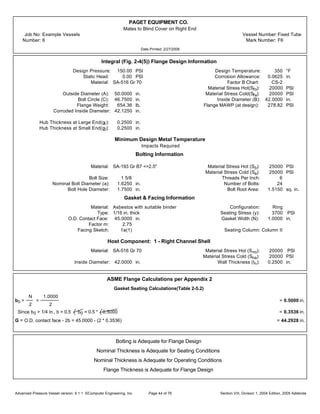 PAGET EQUIPMENT CO.
Mates to Blind Cover on Right End
Job No: Example Vessels Vessel Number:Fixed Tube
Number: 6 Mark Number: F6
Date Printed: 2/27/2006
Integral (Fig. 2-4(5)) Flange Design Information
Design Pressure: 150.00 PSI Design Temperature: 350 °F
Static Head: 0.00 PSI Corrosion Allowance: 0.0625 in.
Material: SA-516 Gr 70 Factor B Chart: CS-2
Material Stress Hot(Sfo): 20000 PSI
Outside Diameter (A): 50.0000 in. Material Stress Cold(Sfa): 20000 PSI
Bolt Circle (C): 46.7500 in. Inside Diameter (B): 42.0000 in.
Flange Weight: 654.36 lb. Flange MAWP (at design): 278.82 PSI
Corroded Inside Diameter: 42.1250 in.
Hub Thickness at Large End(g1): 0.2500 in.
Hub Thickness at Small End(g0): 0.2500 in.
Minimum Design Metal Temperature
Impacts Required
Bolting Information
Material: SA-193 Gr B7 <=2.5" Material Stress Hot (Sb): 25000 PSI
Material Stress Cold (Sa): 25000 PSI
Bolt Size: 1 5/8 Threads Per Inch: 6
Nominal Bolt Diameter (a): 1.6250 in. Number of Bolts: 24
Bolt Hole Diameter: 1.7500 in. Bolt Root Area: 1.5150 sq. in.
Gasket & Facing Information
Material: Asbestos with suitable binder Configuration: Ring
Type: 1/16 in. thick Seating Stress (y): 3700 PSI
O.D. Contact Face: 45.0000 in. Gasket Width (N): 1.0000 in.
Factor m: 2.75
Facing Sketch: 1a(1) Seating Column: Column II
Host Component: 1 - Right Channel Shell
Material: SA-516 Gr 70 Material Stress Hot (Sno): 20000 PSI
Material Stress Cold (Sna): 20000 PSI
Inside Diameter: 42.0000 in. Wall Thickness (tn): 0.2500 in.
ASME Flange Calculations per Appendix 2
Gasket Seating Calculations(Table 2-5.2)
b0 =
N
2
=
1.0000
2
= 0.5000 in.
Since b0 > 1/4 in., b = 0.5 b0 = 0.5 * 0.5000 = 0.3536 in.
G = O.D. contact face - 2b = 45.0000 - (2 * 0.3536) = 44.2928 in.
Bolting is Adequate for Flange Design
Nominal Thickness is Adequate for Seating Conditions
Nominal Thickness is Adequate for Operating Conditions
Flange Thickness is Adequate for Flange Design
Advanced Pressure Vessel version: 9.1.1 ©Computer Engineering, Inc. Section VIII, Division 1, 2004 Edition, 2005 AddendaPage 44 of 76
 