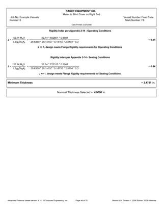 PAGET EQUIPMENT CO.
Mates to Blind Cover on Right End
Job No: Example Vessels Vessel Number:Fixed Tube
Number: 6 Mark Number: F6
Date Printed: 2/27/2006
Rigidity Index per Appendix 2-14 - Operating Conditions
J =
52.14 MoV
LEg0Šh0KI
=
52.14 * 552801 * 0.5501
29.6339 * 28.1x10Ž * 0.1875Š * 2.8104 * 0.3
= 0.64
J <= 1, design meets Flange Rigidity requirements for Operating Conditions
Rigidity Index per Appendix 2-14 - Seating Conditions
J =
52.14 MsV
LEg0Šh0KI
=
52.14 * 725315 * 0.5501
29.6339 * 28.1x10Ž * 0.1875Š * 2.8104 * 0.3
= 0.84
J <= 1, design meets Flange Rigidity requirements for Seating Conditions
Minimum Thickness = 3.4751 in.
Nominal Thickness Selected = 4.0000 in.
Advanced Pressure Vessel version: 9.1.1 ©Computer Engineering, Inc. Section VIII, Division 1, 2004 Edition, 2005 AddendaPage 48 of 76
 