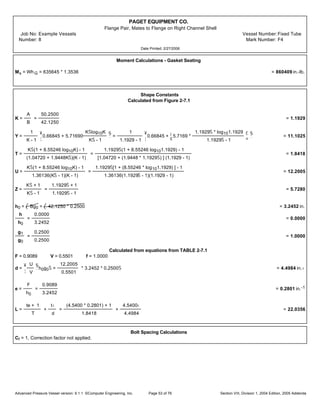 PAGET EQUIPMENT CO.
Flange Pair, Mates to Flange on Right Channel Shell
Job No: Example Vessels Vessel Number:Fixed Tube
Number: 8 Mark Number: F4
Date Printed: 2/27/2006
Moment Calculations - Gasket Seating
Ms = Wh G = 635645 * 1.3536 = 860409 in.-lb.
Shape Constants
Calculated from Figure 2-7.1
K =
A
B
=
50.2500
42.1250
= 1.1929
Y =
1
K - 1
¥
¦
0.66845 + 5.71690
KŠlog10K
KŠ - 1
§
¨
=
1
1.1929 - 1
¥
¦
0.66845 +
¡
¢
5.7169 *
1.1929Š * log101.1929
1.1929Š - 1
£
¤
§
¨
= 11.1025
T =
KŠ(1 + 8.55246 log10K) - 1
(1.04720 + 1.9448KŠ)(K - 1)
=
1.1929Š(1 + 8.55246 log101.1929) - 1
[1.04720 + (1.9448 * 1.1929Š) ] (1.1929 - 1)
= 1.8418
U =
KŠ(1 + 8.55246 log10K) - 1
1.36136(KŠ - 1)(K - 1)
=
1.1929Š[1 + (8.55246 * log101.1929) ] - 1
1.36136(1.1929Š - 1)(1.1929 - 1)
= 12.2005
Z =
KŠ + 1
KŠ - 1
=
1.1929Š + 1
1.1929Š - 1
= 5.7280
h0 = Bg0 = 42.1250 * 0.2500 = 3.2452 in.
h
h0
=
0.0000
3.2452
= 0.0000
g1
g0
=
0.2500
0.2500
= 1.0000
Calculated from equations from TABLE 2-7.1
F = 0.9089 V = 0.5501 f = 1.0000
d =
¥
¦
U
V
§
¨
h0g0Š =
12.2005
0.5501
* 3.2452 * 0.2500Š = 4.4984 in.‹
e =
F
h0
=
0.9089
3.2452
= 0.2801 in.-1
L =
te + 1
T
+
t‹
d
=
(4.5400 * 0.2801) + 1
1.8418
+
4.5400‹
4.4984
= 22.0356
Bolt Spacing Calculations
Cf = 1, Correction factor not applied.
Advanced Pressure Vessel version: 9.1.1 ©Computer Engineering, Inc. Section VIII, Division 1, 2004 Edition, 2005 AddendaPage 53 of 76
 
