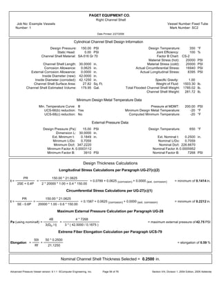PAGET EQUIPMENT CO.
Right Channel Shell
Job No: Example Vessels Vessel Number:Fixed Tube
Number: 1 Mark Number: SC2
Date Printed: 2/27/2006
Cylindrical Channel Shell Design Information
Design Pressure: 150.00 PSI Design Temperature: 350 °F
Static Head: 0.00 PSI Joint Efficiency: 100 %
Channel Shell Material: SA-516 Gr 70 Factor B Chart: CS-2
Material Stress (hot): 20000 PSI
Channel Shell Length: 30.0000 in. Material Stress (cold): 20000 PSI
Corrosion Allowance: 0.0625 in. Actual Circumferential Stress: 16940 PSI
External Corrosion Allowance: 0.0000 in. Actual Longitudinal Stress: 8395 PSI
Inside Diameter (new): 42.0000 in.
Inside Diameter (corroded): 42.1250 in. Specific Gravity: 1.00
Channel Shell Surface Area: 27.82 Sq. Ft. Weight of Fluid: 1503.30 lb.
Channel Shell Estimated Volume: 179.95 Gal. Total Flooded Channel Shell Weight: 1785.02 lb.
Channel Shell Weight: 281.72 lb.
Minimum Design Metal Temperature Data
Min. Temperature Curve: B Pressure at MDMT: 200.00 PSI
UCS-66(b) reduction: Yes Minimum Design Metal Temperature: -20 °F
UCS-68(c) reduction: No Computed Minimum Temperature: -20 °F
External Pressure Data
Design Pressure (Pa): 15.00 PSI Design Temperature: 650 °F
Dimension L: 30.0000 in.
Ext. Minimum t: 0.1849 in. Ext. Nominal t: 0.2500 in.
Minimum L/Do: 0.7059 Nominal L/Do: 0.7059
Minimum Do/t: 347.2220 Nominal Do/t: 226.6670
Minimum Factor A: 0.0003112 Nominal Factor A:0.0005952
Minimum Factor B: 3910 PSI Nominal Factor B: 7268 PSI
Design Thickness Calculations
Longitudinal Stress Calculations per Paragraph UG-27(c)(2)
t =
PR
2SE + 0.4P
=
150.00 * 21.0625
2 * 20000 * 1.00 + 0.4 * 150.00
= 0.0789 + 0.0625 (corrosion) + 0.0000 (ext. corrosion) = minimum of 0.1414 in.
Circumferential Stress Calculations per UG-27(c)(1)
t =
PR
SE - 0.6P
=
150.00 * 21.0625
20000 * 1.00 - 0.6 * 150.00
= 0.1587 + 0.0625 (corrosion) + 0.0000 (ext. corrosion) = minimum of 0.2212 in.
Maximum External Pressure Calculation per Paragraph UG-28
Pa (using nominalt) =
4B
3(Do / t)
=
4 * 7268
3 * ( 42.5000 / 0.1875 )
= maximum external pressure of 42.75 PSI
Extreme Fiber Elongation Calculation per Paragraph UCS-79
Elongation =
50t
Rf
=
50 * 0.2500
21.1250
= elongation of 0.59 %
Nominal Channel Shell Thickness Selected = 0.2500 in.
Advanced Pressure Vessel version: 9.1.1 ©Computer Engineering, Inc. Section VIII, Division 1, 2004 Edition, 2005 AddendaPage 56 of 76
 