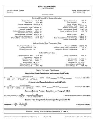 PAGET EQUIPMENT CO.
Left Channel Shell
Job No: Example Vessels Vessel Number:Fixed Tube
Number: 2 Mark Number: SC2
Date Printed: 2/27/2006
Cylindrical Channel Shell Design Information
Design Pressure: 150.00 PSI Design Temperature: 350 °F
Static Head: 0.00 PSI Joint Efficiency: 100 %
Channel Shell Material: SA-516 Gr 70 Factor B Chart: CS-2
Material Stress (hot): 20000 PSI
Channel Shell Length: 30.0000 in. Material Stress (cold): 20000 PSI
Corrosion Allowance: 0.0625 in. Actual Circumferential Stress: 16940 PSI
External Corrosion Allowance: 0.0000 in. Actual Longitudinal Stress: 8395 PSI
Inside Diameter (new): 42.0000 in.
Inside Diameter (corroded): 42.1250 in. Specific Gravity: 1.00
Channel Shell Surface Area: 27.82 Sq. Ft. Weight of Fluid: 1503.30 lb.
Channel Shell Estimated Volume: 179.95 Gal. Total Flooded Channel Shell Weight: 1785.02 lb.
Channel Shell Weight: 281.72 lb.
Minimum Design Metal Temperature Data
Min. Temperature Curve: B Pressure at MDMT: 200.00 PSI
UCS-66(b) reduction: Yes Minimum Design Metal Temperature: -20 °F
UCS-68(c) reduction: No Computed Minimum Temperature: -20 °F
External Pressure Data
Design Pressure (Pa): 15.00 PSI Design Temperature: 650 °F
Dimension L: 30.0000 in.
Ext. Minimum t: 0.1849 in. Ext. Nominal t: 0.2500 in.
Minimum L/Do: 0.7059 Nominal L/Do: 0.7059
Minimum Do/t: 347.2220 Nominal Do/t: 226.6670
Minimum Factor A: 0.0003112 Nominal Factor A:0.0005952
Minimum Factor B: 3910 PSI Nominal Factor B: 7268 PSI
Design Thickness Calculations
Longitudinal Stress Calculations per Paragraph UG-27(c)(2)
t =
PR
2SE + 0.4P
=
150.00 * 21.0625
2 * 20000 * 1.00 + 0.4 * 150.00
= 0.0789 + 0.0625 (corrosion) + 0.0000 (ext. corrosion) = minimum of 0.1414 in.
Circumferential Stress Calculations per UG-27(c)(1)
t =
PR
SE - 0.6P
=
150.00 * 21.0625
20000 * 1.00 - 0.6 * 150.00
= 0.1587 + 0.0625 (corrosion) + 0.0000 (ext. corrosion) = minimum of 0.2212 in.
Maximum External Pressure Calculation per Paragraph UG-28
Pa (using nominalt) =
4B
3(Do / t)
=
4 * 7268
3 * ( 42.5000 / 0.1875 )
= maximum external pressure of 42.75 PSI
Extreme Fiber Elongation Calculation per Paragraph UCS-79
Elongation =
50t
Rf
=
50 * 0.2500
21.1250
= elongation of 0.59 %
Nominal Channel Shell Thickness Selected = 0.2500 in.
Advanced Pressure Vessel version: 9.1.1 ©Computer Engineering, Inc. Section VIII, Division 1, 2004 Edition, 2005 AddendaPage 57 of 76
 