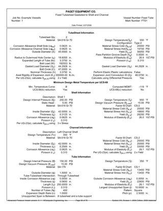 PAGET EQUIPMENT CO.
Fixed Tubesheet Gasketed to Shell and Channel
Job No: Example Vessels Vessel Number:Fixed Tube
Number: 1 Mark Number: FTS1
Date Printed: 2/27/2006
TubeSheet Information
Tubesheet Qty: 2
Material: SA-516 Gr 70 Design Temperature(Tts): 550 °F
Configuration: Type d
Corrosion Allowance Shell Side (catss): 0.0625 in. Material Stress Cold (Sa,ts): 20000 PSI
Corrosion Allowance Channel Side (catsc): 0.0625 in. Material Stress Hot(So,ts): 19700 PSI
Outside Diameter (A): 45.0000 in. Yield (Sy,ts): 30050 PSI
Pass Partition Groove Depth (hg): 0.0000 in.
Radius to Outermost Hole Center (ro): 18.6000 in. Modulus of Elasticity (Ets): 26.9 10Ž PSI
Expanded Length of Tube (ltx): 3.3750 in. Poisson (rts): 0.310
Bolt Load (W): 182053 lb.
Gasket Load Diameter (Gc): 44.2928 in. Gasket Load Diameter (Gs): 44.2928 in.
Bolt Circle (C): 47.0000 in.
Nominal Thickness (h): 3.3750 in. Perform Elastic Plastic calculations: False
Axial Rigidity of Expansion Joint (K j):300000.00 lb./in. Expansion Joint Convolution ID (Dj): 48.0750 in.
Per UG-23(e), calculate Sps,ts using: 2 x Yield Calculate using Differential Pressure: Yes
Minimum Design Metal Temperature per UCS-66
Min. Temperature Curve: B Computed MDMT: -119 °F
UCS-66(b) reduction: Yes UCS-68(c) reduction: No
Shell Information
Description: Shell 1
Design Internal Pressure (Ps): 200.00 PSI Design Temperature (Ts): 650 °F
Static Head : 0.00 PSI Design Vacuum Pressure (Ps,vac): 15.00 PSI
Material: SA-516 Gr 70 Factor B Chart: CS-2
Material Stress Cold (Sa,s): 20000 PSI
Inside Diameter (Ds): 42.0000 in. Material Stress Hot (So,s): 18800 PSI
Thickness (ts): 0.3125 in. Yield (Sy,s): 28200 PSI
Corrosion Allowance (cas): 0.0625 in. Modulus of Elasticity (Es): 26.0 10Ž PSI
Poisson (rs): 0.310
Per UG-23(e), calculate Sps,s using: 3 x Stress
Channel Information
Description: Left Channel Shell
Design Temperature (Tc): 350 °F
Material: SA-516 Gr 70 Factor B Chart: CS-2
Material Stress Cold (Sa,c): 20000 PSI
Inside Diameter (Dc): 42.0000 in. Material Stress Hot (So,c): 20000 PSI
Thickness (tc): 0.2500 in. Yield (Sy,c): 33050 PSI
Corrosion Allowance (cac): 0.0625 in. Modulus of Elasticity (Ec): 28.1 10Ž PSI
Poisson (rc): 0.310 Per UG-23(e), calculate Sps,c using: 2 x Yield
Tube Information
Design Internal Pressure (Pt): 150.00 PSI Design Temperature (Tt): 350 °F
Design Vacuum Pressure (Pt,vac): 15.00 PSI
Material: SA-179 Factor B Chart: CS-1
Material Stress Cold (Sa,t): 13400 PSI
Outside Diameter (dt): 1.5000 in. Material Stress Hot (So,t): 13400 PSI
Tube-Tubesheet intersection: Through Tubesheet
Inside Corrosion Allowance (cat): 0.0050 in. Outside Corrosion Allowance (caot): 0.0050 in.
Thickness (tt): 0.0650 in. Yield (Sy,t): 22600 PSI
Length (Lt): 250.0000 in. Modulus of Elasticity (Et): 28.1 10Ž PSI
Poisson (rt): 0.310 Largest Unsupported Span ({): 10.0000 in.
Number of Tubes (Nt): 400 Pattern: Square
Expansion Depth Ratio (o): 1.0000 Pitch (p): 2.5000 in.
Unsupported Span is Between: A tubesheet and a tube support
Advanced Pressure Vessel version: 9.1.1 ©Computer Engineering, Inc. Section VIII, Division 1, 2004 Edition, 2005 AddendaPage 58 of 76
 