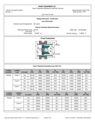 PAGET EQUIPMENT CO.
Fixed Tubesheet Gasketed to Shell and Channel
Job No: Example Vessels Vessel Number:Fixed Tube
Number: 1 Mark Number: FTS1
Date Printed: 2/27/2006
Design Information (Continued)
Lane Information
Untubed Lane Configurations: No Lanes
Tube-to-Tubesheet Weld Information
Calculate Welds Using: UW 20 Weld Type: Full Strength
Joint Type: C
Fillet Leg (af): 0.0625 in. Groove Leg (ag): 0.0625 in.
Fixed Tubesheet
Fixed Tubesheet Calculations per UHX 13.5
Loading Loading Ps Ss Sy,s Es Pt ST Sy,t Et
Condition Case Corroded (PSI) (PSI) (PSI) (10Ž PSI) (PSI) (PSI) (PSI) (10Ž PSI)
Design Case 3 Yes 200.00 18800 28200 26.0 150.00 13400 22600 28.1
No 200.00 18800 28200 26.0 150.00 13400 22600 28.1
Case 4 Yes 0.00 18800 28200 26.0 0.00 13400 22600 28.1
No 0.00 18800 28200 26.0 0.00 13400 22600 28.1
Case 7 Yes 200.00 18800 28200 26.0 150.00 13400 22600 28.1
No 200.00 18800 28200 26.0 150.00 13400 22600 28.1
Loading Loading Sc Sy,c Ec Sts Sy,ts Ets
Condition Case Corroded (PSI) (PSI) (10Ž PSI) (PSI) (PSI) (10Ž PSI)
Design Case 3 Yes 20000 33050 28.1 19700 30050 26.9
No 20000 33050 28.1 19700 30050 26.9
Case 4 Yes 20000 33050 28.1 19700 30050 26.9
No 20000 33050 28.1 19700 30050 26.9
Case 7 Yes 20000 33050 28.1 19700 30050 26.9
Advanced Pressure Vessel version: 9.1.1 ©Computer Engineering, Inc. Section VIII, Division 1, 2004 Edition, 2005 AddendaPage 59 of 76
 