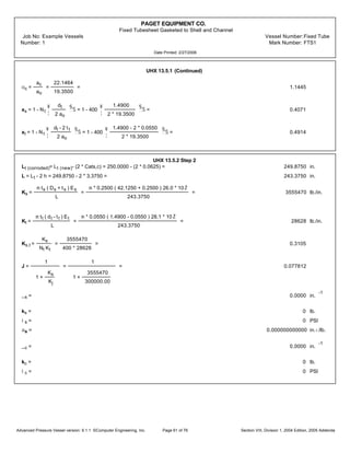 PAGET EQUIPMENT CO.
Fixed Tubesheet Gasketed to Shell and Channel
Job No: Example Vessels Vessel Number:Fixed Tube
Number: 1 Mark Number: FTS1
Date Printed: 2/27/2006
UHX 13.5.1 (Continued)
oc =
ac
ao
=
22.1464
19.3500
= 1.1445
xs = 1 - Nt
¥
¦
dt
2 ao
§
¨
Š = 1 - 400
¥
¦
1.4900
2 * 19.3500
§
¨
Š = 0.4071
xt = 1 - Nt
¥
¦
dt - 2 tt
2 ao
§
¨
Š = 1 - 400
¥
¦
1.4900 - 2 * 0.0550
2 * 19.3500
§
¨
Š = 0.4914
UHX 13.5.2 Step 2
Lt (corroded)= Lt (new)- (2 * Cats,c) = 250.0000 - (2 * 0.0625) = 249.8750 in.
L = Lt - 2 h = 249.8750 - 2 * 3.3750 = 243.3750 in.
Ks =
m ts ( Ds + ts ) Es
L
=
m * 0.2500 ( 42.1250 + 0.2500 ) 26.0 * 10Ž
243.3750
= 3555470 lb./in.
Kt =
m tt ( dt - tt ) Et
L
=
m * 0.0550 ( 1.4900 - 0.0550 ) 28.1 * 10 Ž
243.3750
= 28628 lb./in.
Ks,t =
Ks
Nt Kt
=
3555470
400 * 28628
= 0.3105
J =
1
1 +
Ks
Kj
=
1
1 +
3555470
300000.00
= 0.077812
_s = 0.0000 in.
-1
ks = 0 lb.
is = 0 PSI
as = 0.000000000000 in.‹/lb.
_c = 0.0000 in.
-1
kc = 0 lb.
ic = 0 PSI
Advanced Pressure Vessel version: 9.1.1 ©Computer Engineering, Inc. Section VIII, Division 1, 2004 Edition, 2005 AddendaPage 61 of 76
 