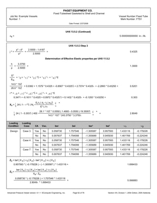 PAGET EQUIPMENT CO.
Fixed Tubesheet Gasketed to Shell and Channel
Job No: Example Vessels Vessel Number:Fixed Tube
Number: 1 Mark Number: FTS1
Date Printed: 2/27/2006
UHX 13.5.2 (Continued)
ac = 0.000000000000 in.‹/lb.
UHX 13.5.3 Step 3
j* =
p* - d*
p*
=
2.5000 - 1.4187
2.5000
= 0.4325
Determination of Effective Elastic properites per UHX 11.5.2
h
p
=
3.3750
2.5000
= 1.3000
E*
Ets
= ^0 + ^1 j* + ^2 j*Š + ^3 j*‹ + ^4 j*Œ
14.0 * 10Ž
26.9 * 10Ž
= 0.0382 + 1.1579 * 0.4325 + -0.8567 * 0.4325Š + 2.7374 * 0.4325‹ + -2.2893 * 0.4325Œ = 0.5201
r* = _0 + _1 j* + _2 j*Š + _3 j*‹ + _4 j*Œ
0.3471 + -0.1611 * 0.4325 + 0.0972 * 0.4325 Š + 0.1432 * 0.4325‹ + -0.1293 * 0.4325Œ = 0.303
Xa =
¡
¢
24 ( 1 - r*Š ) Nt
Et tt ( dt - tt ) aoŠ
E* L h‹
£
¤
•
¡
¢
24 ( 1 - 0.303Š ) 400
28.1 * 10Ž * 0.0550 ( 1.4900 - 0.0550 ) 19.3500Š
14.0 * 10Ž * 243.3750 * 3.3750‹
£
¤
•
= 2.8049
Loading Loading
Condition Case CA Vac. ber bei ber' bei' v1 v2
Design Case 3 Yes No 0.058730 1.757546 -1.305587 0.957593 1.433116 -0.179226
No No 0.007637 1.794099 -1.355689 0.945930 1.461769 -0.224246
Case 4 Yes No 0.058730 1.757546 -1.305587 0.957593 1.433116 -0.179226
No No 0.007637 1.794099 -1.355689 0.945930 1.461769 -0.224246
Case 7 Yes No 0.058730 1.757546 -1.305587 0.957593 1.433116 -0.179226
No No 0.007637 1.794099 -1.355689 0.945930 1.461769 -0.224246
Za = bei' [ X a ] v2 [ X a ] - ber' [ X a ] v1 [ X a ]
0.957593 * ( -0.179226 ) - ( -1.305587 ) * 1.433116 = 1.699433
Zd =
ber [ Xa ] v2 [ X a ] + bei [ X a ] v1 [ X a ]
Xa‹ Za
0.058730 * ( -0.179226 ) + 1.757546 * 1.433116
2.8049‹ * 1.699433
= 0.066883
Advanced Pressure Vessel version: 9.1.1 ©Computer Engineering, Inc. Section VIII, Division 1, 2004 Edition, 2005 AddendaPage 62 of 76
 