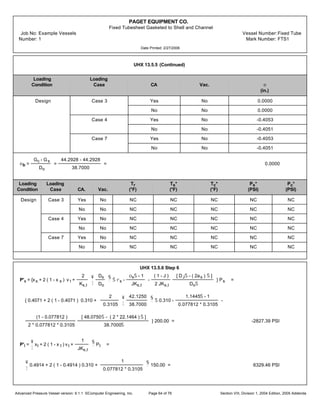 PAGET EQUIPMENT CO.
Fixed Tubesheet Gasketed to Shell and Channel
Job No: Example Vessels Vessel Number:Fixed Tube
Number: 1 Mark Number: FTS1
Date Printed: 2/27/2006
UHX 13.5.5 (Continued)
Loading Loading
Condition Case CA Vac. e
(in.)
Design Case 3 Yes No 0.0000
No No 0.0000
Case 4 Yes No -0.4053
No No -0.4051
Case 7 Yes No -0.4053
No No -0.4051
eb =
Gc - Gs
Do
=
44.2928 - 44.2928
38.7000
= 0.0000
Loading Loading Tr Ts* Tc* Ps* Pc*
Condition Case CA. Vac. (°F) (°F) (°F) (PSI) (PSI)
Design Case 3 Yes No NC NC NC NC NC
No No NC NC NC NC NC
Case 4 Yes No NC NC NC NC NC
No No NC NC NC NC NC
Case 7 Yes No NC NC NC NC NC
No No NC NC NC NC NC
UHX 13.5.6 Step 6
P's = {xs + 2 ( 1 - x s ) v t +
2
Ks,t
¥
¦
Ds
Do
§
¨
Š rs -
osŠ - 1
JKs,t
-
( 1 - J )
2 JKs,t
[ DJŠ - ( 2as ) Š ]
DoŠ
} Ps =
{ 0.4071 + 2 ( 1 - 0.4071 ) 0.310 +
2
0.3105
¥
¦
42.1250
38.7000
§
¨
Š 0.310 -
1.1445Š - 1
0.077812 * 0.3105
-
(1 - 0.077812 )
2 * 0.077812 * 0.3105
[ 48.0750Š - ( 2 * 22.1464 ) Š ]
38.7000Š
} 200.00 = -2827.39 PSI
P't =
¥
¦
xt + 2 ( 1 - x t ) v t +
1
JKs,t
§
¨
Pt =
¥
¦
0.4914 + 2 ( 1 - 0.4914 ) 0.310 +
1
0.077812 * 0.3105
§
¨
150.00 = 6329.46 PSI
Advanced Pressure Vessel version: 9.1.1 ©Computer Engineering, Inc. Section VIII, Division 1, 2004 Edition, 2005 AddendaPage 64 of 76
 