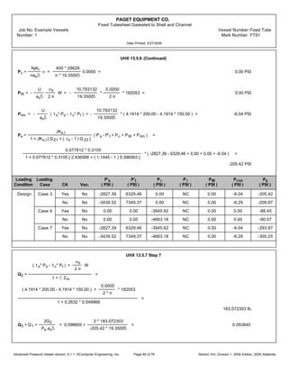 PAGET EQUIPMENT CO.
Fixed Tubesheet Gasketed to Shell and Channel
Job No: Example Vessels Vessel Number:Fixed Tube
Number: 1 Mark Number: FTS1
Date Printed: 2/27/2006
UHX 13.5.6 (Continued)
Pe =
NtKt
maoŠ
e =
400 * 28628
m * 19.3500Š
0.0000 = 0.00 PSI
PW = -
U
aoŠ
eb
2 m
W = -
10.793132
19.3500Š
*
0.0000
2 m
* 182053 = 0.00 PSI
Prim = -
U
aoŠ
( ts* Ps - tc* Pt ) = -
10.793132
19.3500Š
* ( 4.1914 * 200.00 - 4.1914 * 150.00 ) = -6.04 PSI
Pe =
JKs,t
1 + JKs,t [ Q Z1 + ( os - 1 ) Q Z2 ]
( P's - P't + Pe + PW + Prim ) =
0.077812 * 0.3105
1 + 0.077812 * 0.3105 [ 2.436566 + ( 1.1445 - 1 ) 5.396563 ]
* ( -2827.39 - 6329.46 + 0.00 + 0.00 + -6.04 ) =
-205.42 PSI
Loading Loading P's P't Pe Pt PW Prim Pe
Condition Case CA Vac. ( PSI ) ( PSI ) ( PSI ) ( PSI ) ( PSI ) ( PSI ) ( PSI )
Design Case 3 Yes No -2827.39 6329.46 0.00 NC 0.00 -6.04 -205.42
No No -3439.52 7349.37 0.00 NC 0.00 -6.29 -209.67
Case 4 Yes No 0.00 0.00 -3945.62 NC 0.00 0.00 -88.45
No No 0.00 0.00 -4663.18 NC 0.00 0.00 -90.57
Case 7 Yes No -2827.39 6329.46 -3945.62 NC 0.00 -6.04 -293.87
No No -3439.52 7349.37 -4663.18 NC 0.00 -6.29 -300.25
UHX 13.5.7 Step 7
Q2 =
( ts* Ps - tc* Pt ) +
eb
2 m
W
1 + C Zm
=
( 4.1914 * 200.00 - 4.1914 * 150.00 ) +
0.0000
2 * m
* 182053
1 + 0.2632 * 0.549966
=
183.072303 lb.
Q3 = Q1 +
2Q2
Pe aoŠ
= 0.098605 +
2 * 183.072303
-205.42 * 19.3500Š
= 0.093845
Advanced Pressure Vessel version: 9.1.1 ©Computer Engineering, Inc. Section VIII, Division 1, 2004 Edition, 2005 AddendaPage 65 of 76
 
