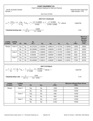 PAGET EQUIPMENT CO.
Fixed Tubesheet Gasketed to Shell and Channel
Job No: Example Vessels Vessel Number:Fixed Tube
Number: 1 Mark Number: FTS1
Date Printed: 2/27/2006
UHX 13.5.7 (Continued)
p =
¥
¦
1.5 Fm
j*
§
¨
¥
¦
2 ao
h - h'g
§
¨
Š Pe =
¥
¦
1.5 * 0.128058
0.4325
§
¨
*
¥
¦
2 * 19.3500
3.3750 - 0.0000
§
¨
Š * -205.42 -12936 PSI
Tubesheet bending ratio = |
p
1.5 * S
| = |
-12936
1.5 * 19700
| = 0.44
Maximum
Allowed
Bending
Loading Loading Q2 p Stress
Condition Case CA Vac. ( lb. ) Q3 Qm Qv Fm ( PSI ) ( PSI )
Design Case 3 Yes No 183.072303 0.093845 0.686419 0.191700 0.128058 -12936 29550
No No 183.360960 0.094605 0.686562 0.187591 0.126272 -12073 29550
Case 4 Yes No 0.000000 0.098605 0.686419 0.191700 0.129692 -5641 60100
No No 0.000000 0.099276 0.696967 0.186604 0.127898 -5282 60100
Case 7 Yes No 183.072303 0.095277 0.686419 0.191700 0.128550 -18577 60100
No No 183.360960 0.096014 0.696967 0.186604 0.126761 -17355 60100
UHX 13.5.8 Step 8
q =
¥
¦
1
2 j
§
¨
¥
¦
ao
h
§
¨
Pe =
¥
¦
1
2 * 0.400
§
¨
¥
¦
19.3500
3.3750
§
¨
-205.42 = -1529 PSI
Tubesheet Shear ratio = |
q
0.8 * S
| = |
-1529
0.8 * 19700
| = 0.10
Loading Loading q Maximum Allowed Shear Stress
Condition Case CA Vac. ( PSI ) ( PSI )
Design Case 3 Yes No -1529 15760
No No -1503 15760
Case 4 Yes No -658 15760
No No -649 15760
Case 7 Yes No -2187 15760
No No -2152 15760
Advanced Pressure Vessel version: 9.1.1 ©Computer Engineering, Inc. Section VIII, Division 1, 2004 Edition, 2005 AddendaPage 66 of 76
 