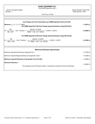 PAGET EQUIPMENT CO.
Thick Wall Expansion Joint 1
Job No: Example Vessels Vessel Number:Fixed Tube
Number: 1 Mark Number: THE1
Date Printed: 2/27/2006
Inner Flange and Torus Calculations per ASME Appendix 5-3(c) and 5-3(f)
Minimum r a = 3 * t = 3 * 0.5625 = 1.6875 in.
Per ASME Appendix 5-3(f) Inner Flange required thickness using UG-27(c)(1)
t =
PR
SE - 0.6P
+ Ca + ThinOut =
200.00 * 21.0375
18800 * 1.00 - 0.6 * 200.00
+ 0.0375 + 0.0375 = 0.2998 in.
Per ASME Appendix 5-3(f) Inner Flange required thickness using UG-27(c)(2)
t =
PR
2SE + 0.4P
+ Ca + ThinOut =
200.00 * 21.0375
2 * 18800 * 1.00 + 0.4 * 200.00
+ 0.0375 + 0.0375 = 0.1865 in.
Minimum thickness requirements
Minimum required thickness per Appendix 5-2 = = 0.1250 in.
Minimum required flange thickness per Appendix 5-3(f) = = 0.3002 in.
Minimum required thickness is the greater 5-2 and 5-3(f) = = 0.3002 in.
Nominal Thickness =
= 0.5625 in.
The expansion joint thickness meets or exceeds the required minimum thickness
Advanced Pressure Vessel version: 9.1.1 ©Computer Engineering, Inc. Section VIII, Division 1, 2004 Edition, 2005 AddendaPage 71 of 76
 