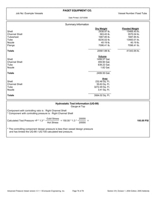 PAGET EQUIPMENT CO.
Job No: Example Vessels Vessel Number:Fixed Tube
Date Printed: 2/27/2006
Summary Information
Dry Weight Flooded Weight
Shell 2938.97 lb. 15466.45 lb.
Channel Shell 563.45 lb. 3570.04 lb.
Tubesheet 1687.85 lb. 1687.85 lb.
Tube 8235.02 lb. 13483.01 lb.
Nozzle 40.19 lb. 40.19 lb.
Flange 7096.41 lb. 7096.41 lb.
_________________ _________________
Totals 20561.88 lb. 41343.95 lb.
Volume
Shell 1499.57 Gal.
Channel Shell 359.90 Gal.
Tube 638.22 Gal.
Nozzle 1.82 Gal.
_________________
Totals 2499.50 Gal.
Area
Shell 232.48 Sq. Ft.
Channel Shell 55.63 Sq. Ft.
Tube 3272.49 Sq. Ft.
Nozzle 3.41 Sq. Ft.
_________________
Totals 3564.02 Sq. Ft.
Hydrostatic Test Information (UG-99)
Gauge at Top
Component with controlling ratio is : Right Channel Shell
* Component with controlling pressure is : Right Channel Shell
Calculated Test Pressure =P * 1.3 *
Cold Stress
Hot Stress
= 150.00 * 1.3 *
20000
20000
= 195.00 PSI
* The controlling component design pressure is less than vessel design pressure
and has limited the UG-99 / UG-100 calculated test pressure.
Advanced Pressure Vessel version: 9.1.1 ©Computer Engineering, Inc. Section VIII, Division 1, 2004 Edition, 2005 AddendaPage 76 of 76
 