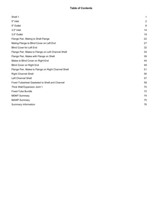 Table of Contents
Shell 1 1
5" Inlet 2
5" Outlet 8
3.5" Inlet 14
3.5" Outlet 18
Flange Pair, Mating to Shell Flange 22
Mating Flange to Blind Cover on Left End 27
Blind Cover for Left End 32
Flange Pair, Mates to Flange on Left Channel Shell 34
Flange Pair, Mates with Flange on Shell 39
Mates to Blind Cover on Right End 44
Blind Cover on Right End 49
Flange Pair, Mates to Flange on Right Channel Shell 51
Right Channel Shell 56
Left Channel Shell 57
Fixed Tubesheet Gasketed to Shell and Channel 58
Thick Wall Expansion Joint 1 70
Fixed-Tube Bundle 72
MDMT Summary 74
MAWP Summary 75
Summary Information 76
 