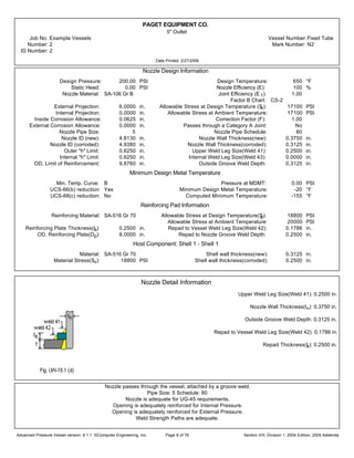 PAGET EQUIPMENT CO.
5" Outlet
Job No: Example Vessels Vessel Number:Fixed Tube
Number: 2 Mark Number: N2
ID Number: 2
Date Printed: 2/27/2006
Nozzle Design Information
Design Pressure: 200.00 PSI Design Temperature: 650 °F
Static Head: 0.00 PSI Nozzle Efficiency (E): 100 %
Nozzle Material: SA-106 Gr B Joint Efficiency (E 1): 1.00
Factor B Chart: CS-2
External Projection: 6.0000 in. Allowable Stress at Design Temperature (Sn): 17100 PSI
Internal Projection: 0.0000 in. Allowable Stress at Ambient Temperature: 17100 PSI
Inside Corrosion Allowance: 0.0625 in. Correction Factor (F): 1.00
External Corrosion Allowance: 0.0000 in. Passes through a Category A Joint: No
Nozzle Pipe Size: 5 Nozzle Pipe Schedule: 80
Nozzle ID (new): 4.8130 in. Nozzle Wall Thickness(new): 0.3750 in.
Nozzle ID (corroded): 4.9380 in. Nozzle Wall Thickness(corroded): 0.3125 in.
Outer "h" Limit: 0.6250 in. Upper Weld Leg Size(Weld 41): 0.2500 in.
Internal "h" Limit: 0.6250 in. Internal Weld Leg Size(Weld 43): 0.0000 in.
OD, Limit of Reinforcement: 9.8760 in. Outside Groove Weld Depth: 0.3125 in.
Minimum Design Metal Temperature
Min. Temp. Curve: B Pressure at MDMT: 0.00 PSI
UCS-66(b) reduction: Yes Minimum Design Metal Temperature: -20 °F
UCS-68(c) reduction: No Computed Minimum Temperature: -155 °F
Reinforcing Pad Information
Reinforcing Material: SA-516 Gr 70 Allowable Stress at Design Temperature(Sp): 18800 PSI
Allowable Stress at Ambient Temperature: 20000 PSI
Reinforcing Plate Thickness(te): 0.2500 in. Repad to Vessel Weld Leg Size(Weld 42): 0.1786 in.
OD, Reinforcing Plate(Dp): 8.0000 in. Repad to Nozzle Groove Weld Depth: 0.2500 in.
Host Component: Shell 1 - Shell 1
Material: SA-516 Gr 70 Shell wall thickness(new): 0.3125 in.
Material Stress(Sv): 18800 PSI Shell wall thickness(corroded): 0.2500 in.
Nozzle Detail Information
Upper Weld Leg Size(Weld 41): 0.2500 in.
Nozzle Wall Thickness(tn): 0.3750 in.
Outside Groove Weld Depth: 0.3125 in.
Repad to Vessel Weld Leg Size(Weld 42): 0.1786 in.
Repad Thickness(te): 0.2500 in.
Nozzle passes through the vessel, attached by a groove weld.
Pipe Size: 5 Schedule: 80
Nozzle is adequate for UG-45 requirements.
Opening is adequately reinforced for Internal Pressure.
Opening is adequately reinforced for External Pressure.
Weld Strength Paths are adequate.
Advanced Pressure Vessel version: 9.1.1 ©Computer Engineering, Inc. Section VIII, Division 1, 2004 Edition, 2005 AddendaPage 8 of 76
 
