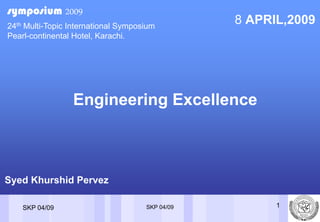 symposium 2009
                                                 8 APRIL,2009
24th Multi-Topic International Symposium
Pearl-continental Hotel, Karachi.




                 Engineering Excellence



Syed Khurshid Pervez

                                                       1
                                     SKP 04/09
    SKP 04/09
 