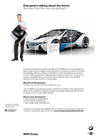 Everyone’s talking about the future.
                               But you’ll be the one designing it.




                                                                  Frerk Fitzek
                                                                  is part of
                                                                  our success
                                                                  story.




                               The future of automotive engineering begins at the BMW Group. Our development
                               teams create the technologies to which we owe our reputation as a driver of innovation.
                               Sustainability, efficiency, safety, eco-friendliness and driving pleasure are what we
                               focus on when designing and developing the vehicles of the future. The key to our
                               success: specialists like you, who know how to make the most of considerable
                               latitude to push back the limits of the possible.

                               Be part of the success.
                               Choose a career with the BMW Group.
                               Join the BMW Group engineering team, benefit from excellent career development
                               opportunities and help us shape the future of automotive engineering. We’re looking
                               for people to join us in the following fields:

                               Electric drive development
                               •	 Power electronics development
                               •	 Electric engine development
                               •	 High-voltage battery development
Interested in new contacts,
application tips and careers
advice? Then go to

      facebook.com/
                               Looking for an exciting new challenge? We look forward to receiving your application.
      bmwkarriere              To find out more and to apply online, visit: www.bmwgroup.jobs/professionals.




                               BMW Group
 
