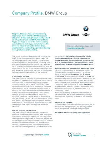 Company Profile: BMW Group



Progress. Pleasure. and a premium driving
experience. that’s what the Bmw Group is all
about. our dedication to premium quality, reflect-
ed in flagship brands like Bmw, mini and rolls-
royce, has made us one of the world’s leading
automobile and motorcycle manufacturers. we
drive our industry forward with new ideas,                                   for more information, please visit
underpinned by outstanding expertise in develop-                             www.bmwgroup.jobs
ment, production and marketing.


the future of automotive engineering begins at the          encompasses the very latest materials, special
BMW Group. our development teams create the                 leading edge vehicle architecture designs and
technologies to which we owe our reputation as a            innovative production methods that set new stand-
driver of innovation. sustainability, efficiency, safety,   ards of energy-efficiency and sustainability – and
eco-friendliness and driving pleasure are what we           give drivers a new and unique driving experience.
focus on when designing and developing the vehicles
of the future. the key to our success: specialists like     a single goal – and many exciting ways to get there
you, who know how to make the most of considerable          We offer a tailored range of entry opportunities for
latitude to push back the limits of the possible.           talented people like you. Graduates can join our
                                                            doctoral programme Promotion, our Graduate
a passion for success                                       Programme for management trainees, or Drive, our
the BMW Group is a leading premium manufacturer.            entry and development programme. students can join
We owe this success to the exceptional performance          the BMW Group team through student work place-
and dedication of our employees – who number                ments, international internships, as student trainees
approximately 96,000 in over 100 countries. their           completing their final thesis, or on our Fastlane
commitment and expertise is reflected in every one          programme for Master’s students. Whichever entry
of our vehicles and at every one of our locations: in       opportunity you choose, it’ll open the door to a
Munich, our corporate headquarters and the home of          stimulating career.
our fIZ research and development centre; at our             and if you’re looking for a permanent position: in
German production sites in Berlin, Dingolfing,              Germany alone, we’re greatly expanding our engi-
Eisenach, Landshut, Leipzig, Munich, regensburg             neering team, especially in research and develop-
and Wackersdorf; at our UK sites in Goodwood, Hams          ment.
Hall, oxford and swindon; and at our other interna-
tional sites in Chennai (India), rosslyn (south africa),    Be part of the success!
shenyang (China), spartanburg (Usa) and steyr               to find out which business divisions you could join, to
(austria).                                                  discover fascinating insights into working at BMW
                                                            and to apply online, visit www.bmwgroup.jobs.
electric vehicles are the future
the BMW Group is the world’s most successful                we look forward to receiving your application.
premium automobile manufacturer. now, through its
outstanding technological expertise and long-term
development strategy, BMW is paving the way for the
future of personal travel – with new solutions that are
both sustainable and desirable. so when electric
vehicles come to dominate streets the world over,
we’ll be there, leading the way. our BMW i sub-brand



                engineering excellence e-GUiDe
                                                                                                                  11
 