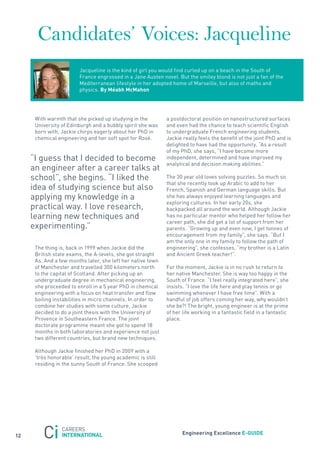 Candidates’ Voices: Jacqueline
                        jacqueline is the kind of girl you would find curled up on a beach in the south of
                        france engrossed in a jane austen novel. But the smiley blond is not just a fan of the
                        Mediterranean lifestyle in her adopted home of Marseille, but also of maths and
                        physics. By méabh mcmahon




      With warmth that she picked up studying in the         a postdoctoral position on nanostructured surfaces
      University of Edinburgh and a bubbly spirit she was    and even had the chance to teach scientific English
      born with, jackie chirps eagerly about her PhD in      to undergraduate french engineering students.
      chemical engineering and her soft spot for rosé.       jackie really feels the benefit of the joint PhD and is
                                                             delighted to have had the opportunity. “as a result
                                                             of my PhD, she says, “I have become more
     “I guess that I decided to become                       independent, determined and have improved my
                                                             analytical and decision making abilities.”
     an engineer after a career talks at
     school”, she begins. “I liked the                       the 30 year old loves solving puzzles. so much so
                                                             that she recently took up arabic to add to her
     idea of studying science but also                       french, spanish and German language skills. But
     applying my knowledge in a                              she has always enjoyed learning languages and
                                                             exploring cultures. In her early 20s, she
     practical way. I love research,                         backpacked all around the world. although jackie
     learning new techniques and                             has no particular mentor who helped her follow her
                                                             career path, she did get a lot of support from her
     experimenting.”                                         parents. “Growing up and even now, I get tonnes of
                                                             encouragement from my family”, she says. “But I
                                                             am the only one in my family to follow the path of
      the thing is, back in 1999 when jackie did the         engineering”, she confesses, “my brother is a Latin
      British state exams, the a-levels, she got straight    and ancient Greek teacher!”.
      as. and a few months later, she left her native town
      of Manchester and travelled 300 kilometers north       for the moment, jackie is in no rush to return to
      to the capital of scotland. after picking up an        her native Manchester. she is way too happy in the
      undergraduate degree in mechanical engineering,        south of france. “I feel really integrated here”, she
      she proceeded to enroll in a 5 year PhD in chemical    insists. “I love the life here and play tennis or go
      engineering with a focus on heat transfer and flow     swimming whenever I have free time”. With a
      boiling instabilities in micro channels. In order to   handful of job offers coming her way, why wouldn’t
      combine her studies with some culture, jackie          she be?! the bright, young engineer is at the prime
      decided to do a joint thesis with the University of    of her life working in a fantastic field in a fantastic
      Provence in southeastern france. the joint             place.
      doctorate programme meant she got to spend 18
      months in both laboratories and experience not just
      two different countries, but brand new techniques.

      although jackie finished her PhD in 2009 with a
      ‘très honorable’ result, the young academic is still
      residing in the sunny south of france. she scooped




                                                                    engineering excellence e-GUiDe
12
 