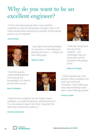 Why do you want to be an
     excellent engineer?
     “I find it stimulating being able to use scientific
     standards to improve the quality of people’s lives. I am
     really excited about working on a number of fascinating
     projects as an engineer.”

     Javier,26, spain



                                “I just adore everything related        “I like the creativity of
                                to mechanics. I love helping to         the role of the
                                develop the future - it makes me        engineer – the
                                feel really good.”                      challenges they are
                                                                        faced with and the
                                miguel, 25, spain                       problems that always
                                                                        arise.”

                                                                        andré, 24, Portugal

     “I love being given
     complicated problems
                                                                “I think engineering is the
     and using all my
                                                                perfect mixture between the
     knowledge to fix them in
                                                                technical world and
     an economical way.”
                                                                innovation. I love waking up
     Denis, 24, Belgium                                         every day and being faced
                                                                with a new challenging task.”

                                                                carlos, 24, spain

     “I want to be an engineer as the range of work
     available is so wide and diverse, and the best bit is
     it is international. Apart from that, I love both the
     technical and business side of it.”

     christian, 25, Germany




                                                       engineering excellence e-GUiDe
18
 