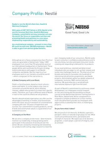 Company Profile: nestlé

ready to Join the world’s nutrition, Health &
wellness company?

with sales of cHF 109.7 billion in 2010, nestlé is the
world’s foremost nutrition, Health & wellness
company, committed to serving consumers all over
the world. our focus on responsible nutrition and
promoting health and wellness is a core value,
emphasizing responsibility and sustainability.

as a multinational company – present in more than
85 countries with over 280,000 employees – nestlé                            for more information, please visit
is able to gain from obvious global benefits.                                www.careers.nestle.com




                                                            ever-changing needs of our consumers. nestlé seeks
although we are a swiss company less than 2% of our         to earn consumer’s confidence and preference and to
sales are generated in switzerland. today, 1,800            not only follow, but also anticipate consumer trends,
employees from more than 70 nationalities work at           creating and responding to demand for its products.
our international headquarters in switzerland. these
people define and coordinate the Group’s strategy           so we need ambitious, talented and determined
and provide advice and support to all nestlé                individuals who are eager to roll-up their sleeves and
companies worldwide. But the majority of our                tackle new challenges hands-on. the diversity of our
employees work in our markets around the world              brands and products translates into hundreds of
– where a large part of the real action is.                 interesting and attractive assignments, worldwide
                                                            projects, and initiatives within our global network of
a Global company with local roots                           companies, factories, r&D centres and joint
                                                            ventures. We guarantee you a varied job with
food is a local business, based on local cultures,          international exposure right from the start.
tastes and habits. It is vital today to stay close to
consumers around the world, and to develop                  as part of nestlé’s commitment to continuous career
relevant, added-value products to meet their specific       development, our employees receive frequent
needs. therefore, you’ll get a different taste of nestlé    on-the-job training and the possibility to attend
in each of the countries where we sell products.            courses at the nestlé International training Centre in
                                                            rive-reine, switzerland. ad hoc assignments to
nestlé’s decentralized organization can offer you the       respond to complex problems on a multi-market,
advantages of working in smaller, local businesses          multi-discipline basis provide our employees with
within the solid, secure framework of a multinational       opportunities to develop their skills in challenging
company with over 145 years of experience and               projects.
success. our commitment to quality products, strong
brands and solid human values is a guarantee of our         Do you have what it takes?
sustained success.
                                                            We are proud of rich diversity. at nestlé, a person’s
a company on the move                                       passport, ethnic or national origin plays no role. What
                                                            counts are professional skills, personality and
We are also a company on the move – determined to           strength of character. We expect you to be dynamic,
maintain our leadership, to keep growing and to             pragmatic, a team player, a person of integrity, and
participate in the evolution of society all over the        an achiever.
world. We are constantly innovating and renovating
our products with cutting-edge research to meet the




Life is a journey. start yours on www.careersinternational.com                                                    21
 