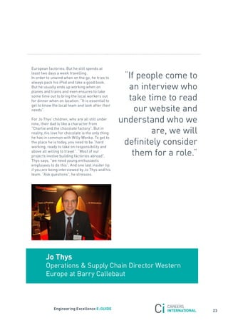 European factories. But he still spends at
least two days a week travelling.
In order to unwind when on the go, he tries to       “If people come to
always pack his iPod and take a good book.
But he usually ends up working when on
planes and trains and even ensures to take
                                                      an interview who
some time out to bring the local workers out
for dinner when on location. “It is essential to      take time to read
                                                        our website and
get to know the local team and look after their
needs”.

for jo thys’ children, who are all still under
nine, their dad is like a character from
                                                    understand who we
“Charlie and the chocolate factory”. But in
reality, his love for chocolate is the only thing           are, we will
he has in common with Willy Wonka. to get to
the place he is today, you need to be “hard
working, ready to take on responsibility and
                                                     definitely consider
above all willing to travel”. “Most of our
projects involve building factories abroad”,           them for a role.”
thys says, “we need young enthusiastic
employees to do this”. and one last insider tip
if you are being interviewed by jo thys and his
team. “ask questions”, he stresses.




        Jo thys
        operations & supply Chain Director Western
        Europe at Barry Callebaut



             engineering excellence e-GUiDe
                                                                           23
 