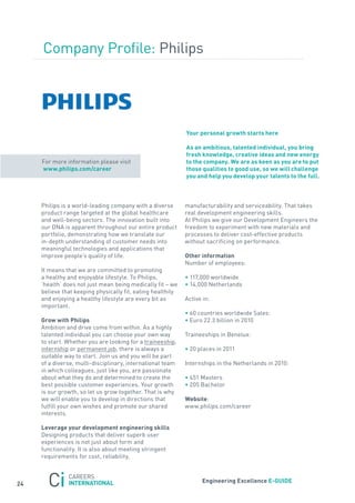 Company Profile: Philips




                                                             Your personal growth starts here

                                                             as an ambitious, talented individual, you bring
                                                             fresh knowledge, creative ideas and new energy
     for more information please visit                       to the company. we are as keen as you are to put
     www.philips.com/career                                  those qualities to good use, so we will challenge
                                                             you and help you develop your talents to the full.



     Philips is a world-leading company with a diverse       manufacturability and serviceability. that takes
     product range targeted at the global healthcare         real development engineering skills.
     and well-being sectors. the innovation built into       at Philips we give our Development Engineers the
     our Dna is apparent throughout our entire product       freedom to experiment with new materials and
     portfolio, demonstrating how we translate our           processes to deliver cost-effective products
     in-depth understanding of customer needs into           without sacrificing on performance.
     meaningful technologies and applications that
     improve people’s quality of life.                       other information
                                                             number of employees:
     It means that we are committed to promoting
     a healthy and enjoyable lifestyle. to Philips,          • 117,000 worldwide
     ‘health’ does not just mean being medically fit − we    • 14,000 netherlands
     believe that keeping physically fit, eating healthily
     and enjoying a healthy lifestyle are every bit as       active in:
     important.
                                                             • 60 countries worldwide sales:
     Grow with Philips                                       • Euro 22.3 billion in 2010
     ambition and drive come from within. as a highly
     talented individual you can choose your own way         traineeships in Benelux:
     to start. Whether you are looking for a traineeship,
     internship or permanent job, there is always a          • 20 places in 2011
     suitable way to start. join us and you will be part
     of a diverse, multi-disciplinary, international team    Internships in the netherlands in 2010:
     in which colleagues, just like you, are passionate
     about what they do and determined to create the         • 451 Masters
     best possible customer experiences. your growth         • 205 Bachelor
     is our growth, so let us grow together. that is why
     we will enable you to develop in directions that        website:
     fulfill your own wishes and promote our shared          www.philips.com/career
     interests.

     leverage your development engineering skills
     Designing products that deliver superb user
     experiences is not just about form and
     functionality. It is also about meeting stringent
     requirements for cost, reliability,



                                                                    engineering excellence e-GUiDe
24
 