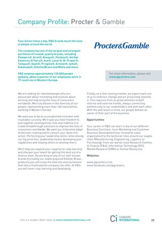 Company Profile: Procter & Gamble

Four billion times a day, P&G brands touch the lives
of people around the world.

the company has one of the largest and strongest
portfolios of trusted, quality brands, including
Pampers®, ariel®, always®, Pantene®, Herbal
essences,® Fairy®, ace®, lenor®, m. Proper®,
tampax®, Dash®, Pringles®, actonel®, iams®,
eukanuba®, Gillette/Braun and wella and more.

P&G employs approximately 135,000 people                                      for more information, please visit
globally, about a quarter of our employees work in                            www.pgcareers.com
17 countries in western europe.



We are looking for talented people who are                  finally, on a fast-moving market, we expect each one
passionate about innovating and resolute about              of us to embrace change and act proactively towards
winning and improving the lives of consumers                it. this requires from us great attention to both
worldwide. We truly believe in the diversity of our         internal and external trends, always connecting
people, representing more than 140 nationalities            authentically to our stakeholders and with each other.
working in Western Europe.                                  With the end result in mind, our people behave as
                                                            owner of their part of the business.
We want you to be an accomplished innovator with
insatiable curiosity. We’ll give you total freedom to       opportunities
pull together existing know-how and redefine it to
create breakthrough solutions to improve the lives of       your career in P&G can start in any of our different
consumers worldwide. We want you to become adept            Business functions: from Marketing and Customer
at decision-making and to convert your ideas into           Business Development (our innovative sales
action. Perfecting your leadership skills ranks among       organization) to the technical roles around our supply
our top priorities: leadership means developing your        chain (Manufacturing, Engineering, Logistics or
capabilities and helping others to develop theirs.          Purchasing); from our world-class research Centres,
                                                            to finance (f&a), Information technology (IDs),
We’ll help you expand your capacity for new learning        Market research (CMK) or Human resources.
and sharpen your talent for getting the best out of a
diverse team. By working on any of our well-known           websites:
brands (including our newly acquired Gillette-Braun
products) you will enjoy the diversity and excitement       www.pgcareers.com
that only a multinational company can offer. at P&G         www.facebook.com/pgcareers
you will never stop learning and developing.




  Life is a journey. start yours on www.careersinternational.com                                                   25
 