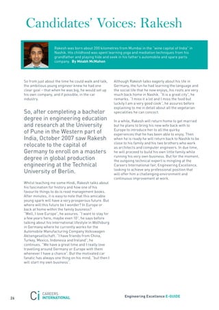 Candidates’ Voices: Rakesh
                        rakesh was born about 200 kilometres from Mumbai in the “wine capital of India” in
                        nashik. His childhood was spent learning yoga and mediation techniques from his
                        grandfather and playing hide and seek in his father’s automobile and spare parts
                        company. By méabh mcmahon




     so from just about the time he could walk and talk,      although rakesh talks eagerly about his life in
     the ambitious young engineer knew he had one             Germany, the fun he had learning the language and
     clear goal – that when he was big, he would set up       the social life that he now enjoys, his roots are very
     his own company, and if possible, in the car             much back home in nashik. “It is a great city”, he
     industry.                                                remarks. “I miss it a lot and I miss the food but
                                                              luckily I am a very good cook”, he assures before
                                                              explaining to me in detail about all the vegetarian
     so, after completing a bachelor                          specialities he can concoct.
     degree in engineering education                          In a while, rakesh will return home to get married
     and research at the University                           but he plans to bring his new wife back with to
                                                              Europe to introduce her to all the quirky
     of Pune in the Western part of                           experiences that he has been able to enjoy. then
     India, october 2007 saw rakesh                           when he is ready he will return back to nashik to be
                                                              close to his family and his two brothers who work
     relocate to the capital of                               as architects and computer engineers. In due time,
     Germany to enroll on a masters                           he will proceed to build his own little family while
                                                              running his very own business. But for the moment,
     degree in global production                              the outgoing technical expert is mingling at the
     engineering at the technical                             Careers International fair, Engineering Excellence,
                                                              looking to achieve any professional position that
     University of Berlin.                                    will offer him a challenging environment and
                                                              continuous improvement at work.
     Whilst teaching me some Hindi, rakesh talks about
     his fascination for history and how one of his
     favourite things to do is read management books.
     after minutes, it is easy to note that this amicable
     young spark will have a very prosperous future. But
     where will this future be I wonder? In Europe or
     back at home within the family business?
     “Well, I love Europe”, he assures. “I want to stay for
     a few years here, maybe even 10”, he says before
     talking about his international lifestyle in Wolfsburg
     in Germany where he currently works for the
     automobile Manufacturing Company Volkswagen
     aktiengesellschaft. “I have friends from China,
     turkey, Mexico, Indonesia and Ireland”, he
     continues. “We have a great time and I really love
     travelling around Germany or Europe with them
     whenever I have a chance”. But the motivated car
     fanatic has always one thing on his mind, “but then I
     will start my own business”.




                                                                    engineering excellence e-GUiDe
26
 