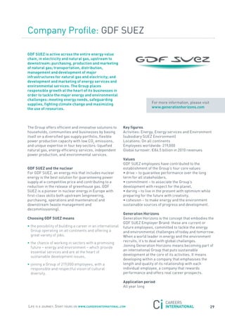 Company Profile: GDf sUEZ

GDF sUeZ is active across the entire energy value
chain, in electricity and natural gas, upstream to
downstream: purchasing, production and marketing
of natural gas; transportation, distribution,
management and development of major
infrastructures for natural gas and electricity; and
development and marketing of energy services and
environmental services. the Group places
responsible growth at the heart of its businesses in
order to tackle the major energy and environmental
challenges: meeting energy needs, safeguarding
supplies, fighting climate change and maximizing                              for more information, please visit
the use of resources.                                                         www.generationhorizons.com




the Group offers efficient and innovative solutions to       Key figures
households, communities and businesses by basing             activities: Energy, Energy services and Environment
itself on a diversified gas supply portfolio, flexible       (subsidiary sUEZ Environment)
power production capacity with low Co2 emissions,            Locations: on all continents
and unique expertise in four key sectors: liquefied          Employees worldwide: 219,000
natural gas, energy efficiency services, independent         Global turnover: €84.5 billion in 2010 revenues
power production, and environmental services.
                                                             Values
                                                             GDf sUEZ employees have contributed to the
GDF sUeZ and the nuclear                                     establishment of the Group’s four core values:
for GDf sUEZ, an energy mix that includes nuclear            • drive – to guarantee performance over the long
energy is the best solution for guaranteeing power           term for all stakeholders,
supply at a competitive price and contributing to a          • commitment – to associate the Group’s
reduction in the release of greenhouse gas. GDf              development with respect for the planet,
sUEZ is a pioneer in nuclear energy in Europe with           • daring – to live in the present with optimism while
first-class skills both upstream (engineering,               preparing for the future with creativity,
purchasing, operations and maintenance) and                  • cohesion – to make energy and the environment
downstream (waste management and                             sustainable sources of progress and development.
decommissioning).
                                                             Generation Horizons
choosing GDF sUeZ means                                      Generation Horizons is the concept that embodies the
                                                             GDf sUEZ Employer Brand: these are current or
• the possibility of building a career in an international   future employees, committed to tackle the energy
  Group operating on all continents and offering a           and environmental challenges of today and tomorrow.
  great variety of jobs,                                     When a world leader in energy and the environment
                                                             recruits, it’s to deal with global challenges.
• the chance of working in sectors with a promising
                                                             joining Generation Horizons means becoming part of
  future – energy and environment – which provide
                                                             an international Group that puts sustainable
  essential services and are at the heart of
                                                             development at the core of its activities. It means
  sustainable development issues,
                                                             developing within a company that emphasises the
• joining a Group of 219,000 employees, with a               length and quality of its relationship with each
  responsible and respectful vision of cultural              individual employee, a company that rewards
  diversity.                                                 performance and offers real career prospects.

                                                             application period
                                                             all year long




Life is a journey. start yours on www.careersinternational.com                                                     29
 