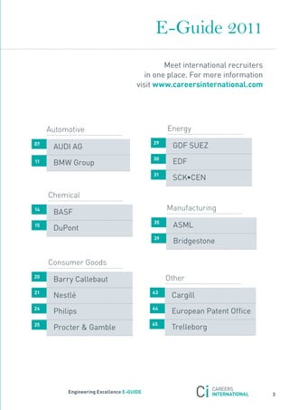 E-Guide 2011
                                               Meet international recruiters
                                         in one place. for more information
                                      visit www.careersinternational.com




     Automotive                                 Energy
                                           29
07
      aUDI aG                                    GDf sUEZ
                                           30
11    BMW Group                                  EDf
                                           31
                                                 sCK•CEn

     Chemical
14                                              Manufacturing
      Basf
                                           35
15
      DuPont                                      asML
                                           39
                                                  Bridgestone

     Consumer Goods
20
      Barry Callebaut                           Other
21                                         43
      nestlé                                     Cargill
24                                         44
      Philips                                    European Patent office
25                                         45
      Procter & Gamble                           trelleborg




          engineering excellence e-GUiDe
                                                                               3
 