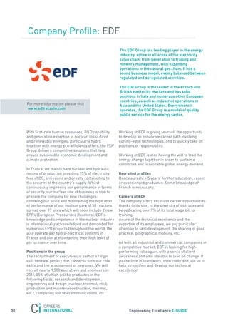 Company Profile: EDf
                                                           the eDF Group is a leading player in the energy
                                                           industry, active in all areas of the electricity
                                                           value chain, from generation to trading and
                                                           network management, with expanding
                                                           operations in the natural gas chain. it has a
                                                           sound business model, evenly balanced between
                                                           regulated and deregulated activities.

                                                           the eDF Group is the leader in the French and
                                                           British electricity markets and has solid
                                                           positions in italy and numerous other european
                                                           countries, as well as industrial operations in
     for more information please visit                     asia and the United states. everywhere it
     www.edfrecrute.com                                    operates, the eDF Group is a model of quality
                                                           public service for the energy sector.



     With first-rate human resources, r&D capability       Working at EDf is giving yourself the opportunity
     and generation expertise in nuclear, fossil-fired     to develop an enhancive career path involving
     and renewable energies, particularly hydro,           cutting-edge technologies, and to quickly take on
     together with energy eco-efficiency offers, the EDf   positions of responsibility.
     Group delivers competitive solutions that help
     ensure sustainable economic development and           Working at EDf is also having the will to lead the
     climate protection.                                   energy change together in order to sustain a
                                                           controlled and reasonable global energy demand.
     In france, we mainly have nuclear and hydraulic
     means of production providing 95% of electricity      recruited profiles
     free of Co2 emissions and greatly contributing to     Baccalaureate + 5 years’ further education, recent
     the security of the country’s supply. Whilst          or experienced graduates. some knowledge of
     continuously improving our performance in terms       french is necessary.
     of security, our nuclear line of business is now to
     prepare the company for new challenges:               careers at eDF
     renewing our skills and maintaining the high level    the company offers excellent career opportunities
     of performance of our nuclear park of 58 reactors     thanks to its size, to the diversity of its trades and
     spread over 19 sites which will soon include 2 new    by dedicating over 7% of its total wage bill to
     EPrs (European Pressurized reactors). EDf’s           training.
     knowledge and competence in the nuclear industry      aware of the technical excellence and the
     is internationally acknowledged and demanded for      expertise of its employees, we pay particular
     numerous EPr projects throughout the world. We        attention to skill development, the sharing of good
     also operate 447 hydro-electrical systems in          practice, geographical mobility, etc.
     france and aim at maintaining their high level of
     performance over time.                                as with all industrial and commercial companies in
                                                           a competitive market, EDf is looking for high-
     Positions in the group                                performing colleagues with a sense of client
     the recruitment of executives is part of a larger     awareness and who are able to lead on change. If
     skill renewal project that concerns both our core     you believe in team work, then come and join us to
     skills and the acquirement of new ones. We will       help strengthen and develop our technical
     recruit nearly 1,500 executives and engineers in      excellence!
     2011, 85% of which will be graduates in the
     following fields: research and development,
     engineering and design (nuclear, thermal, etc.),
     production and maintenance (nuclear, thermal,
     etc.), computing and telecommunications, etc.



30                                                               engineering excellence e-GUiDe
 