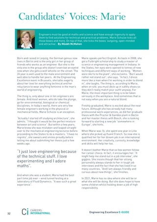 Candidates’ Voices: Marie
                       Engineers must be good at maths and science and have enough ingenuity to apply
                       them to find solutions for technical and practical problems. Marie schulze ticks all
                       those boxes and more. on top of that, she ticks the boxes ‘outgoing, open-minded
                       and attractive’. By méabh mcmahon




     Born and raised in Leipzig, the German genius now      Marie speaks perfect English. as back in 2008, she
     lives in Berlin and is the only girl in her group of   got a fulbright scholarship to study a master of
     friends who works as an engineer. But she is the       science in engineering management in Indiana. In
     only one in the group who doesn’t even bat an eyelid   the states, her eyes were opened to tonnes of new
     now when she gets a wolf whistle on the street. the    techniques and different ways of working. “Women
     26 year is well used to the male environment and       wore skirts to the plant”, she exclaims. “But I would
     well able to handle her peers. at the Engineering      rather not stand out”, she says. “In fact, I dress
     Excellence event in Brussels, she talks eagerly        more like a man when I’m working in order to blend
     about her love for everything technical and her        in”, she laughs. the thing is, according to Marie,
     reluctance to wear anything feminine in the man’s      when on site, you must deck up in safety shoes so
     world of engineering.                                  they don’t really match your outfit anyway. for
                                                            Marie, the most important thing is to be taken
     the thing is, only about one in ten engineers are      seriously in the workplace. and sometimes that is
     female. and most women, who do take the plunge,        not easy when you are a natural blond.
     go for environmental, biological or chemical
     disciplines. In today’s world, there are very few      freshly graduated, Marie is excited about the near
     female engineers working in the physical or            future. although she has already had many
     mechanical fields. Marie schulze is an exception.      professional work experiences, as did her graduate
                                                            thesis with the Proctor & Gamble plant in Berlin
     “actually I started off studying architecture”, she    and her master thesis with Bosch, she is looking
     admits. “I thought it would be the perfect mixture     forward to starting a new job “somewhere in
     between art and science”. But within a few years,      Europe”, she hints.
     Marie knew she was mistaken and leaped straight
     over to the mechanical engineering lectures before     When Marie was 16, she spent one year in Lille
     proceeding to the states to do a masters. “I have no   where she picked up fluent french. so now she is
     regrets”, she swears and smiles proudly before         qualified her for her dream job in an international
     telling me about submitting her thesis just a few      environment. Her creativity, curiosity, knowledge
     weeks ago.                                             and skills will help her too.

                                                            It doesn’t bother Marie that so few women follow
     “I just love engineering because                       her career choice. In fact, it encourages her. “It
     of the technical stuff. I love                         might help me stand out in a job interview”, she
                                                            giggles. she insists though that her strong
     experimenting and I adore                              personality always stands to her in tough job
     maths”.                                                interviews and the fact that she has lived in so
                                                            many countries. “and I am always friendly and
                                                            curious about new things”, she finishes.
     and when she was a student, Marie had the best
     part time job ever – wind tunnel testing at a          In 2021, Marie has no idea where she will be or
     laboratory of fluid Dynamics. “It was such a great     what she will be doing. But she does hope to have
     experience”.                                           some children whilst holding down a job of high
                                                            responsibility.




                                                                  engineering excellence e-GUiDe
32
 