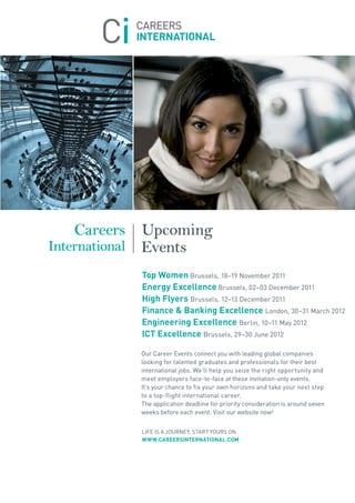 Careers Upcoming
International Events
           top women Brussels, 18–19 november 2011
           energy excellence Brussels, 02–03 December 2011
           High Flyers Brussels, 12–13 December 2011
           Finance & Banking excellence London, 30–31 March 2012
           engineering excellence Berlin, 10–11 May 2012
           ict excellence Brussels, 29–30 june 2012

           our Career Events connect you with leading global companies
           looking for talented graduates and professionals for their best
           international jobs. We’ll help you seize the right opportunity and
           meet employers face-to-face at these invitation-only events.
           It’s your chance to fix your own horizons and take your next step
           to a top-flight international career.
           the application deadline for priority consideration is around seven
           weeks before each event. Visit our website now!


           LIfE Is a joUrnEy. start yoUrs on
           www.careersinternational.com
 
