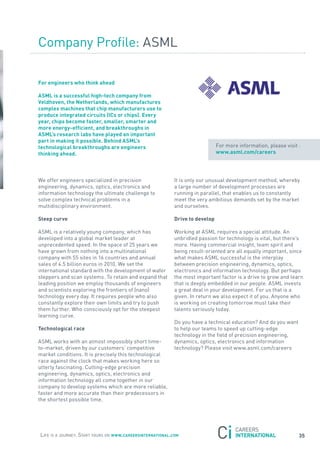 Company Profile: asML

For engineers who think ahead

asml is a successful high-tech company from
Veldhoven, the netherlands, which manufactures
complex machines that chip manufacturers use to
produce integrated circuits (ics or chips). every
year, chips become faster, smaller, smarter and
more energy-efficient, and breakthroughs in
asml’s research labs have played an important
part in making it possible. Behind asml’s
technological breakthroughs are engineers                                      for more information, please visit :
thinking ahead.                                                                www.asml.com/careers




We offer engineers specialized in precision                 It is only our unusual development method, whereby
engineering, dynamics, optics, electronics and              a large number of development processes are
information technology the ultimate challenge to            running in parallel, that enables us to constantly
solve complex technical problems in a                       meet the very ambitious demands set by the market
multidisciplinary environment.                              and ourselves.

steep curve                                                 Drive to develop

asML is a relatively young company, which has               Working at asML requires a special attitude. an
developed into a global market leader at                    unbridled passion for technology is vital, but there’s
unprecedented speed. In the space of 25 years we            more. Having commercial insight, team spirit and
have grown from nothing into a multinational                being result-oriented are all equally important, since
company with 55 sites in 16 countries and annual            what makes asML successful is the interplay
sales of 4.5 billion euros in 2010. We set the              between precision engineering, dynamics, optics,
international standard with the development of wafer        electronics and information technology. But perhaps
steppers and scan systems. to retain and expand that        the most important factor is a drive to grow and learn
leading position we employ thousands of engineers           that is deeply embedded in our people. asML invests
and scientists exploring the frontiers of (nano)            a great deal in your development. for us that is a
technology every day. It requires people who also           given. In return we also expect it of you. anyone who
constantly explore their own limits and try to push         is working on creating tomorrow must take their
them further. Who consciously opt for the steepest          talents seriously today.
learning curve.
                                                            Do you have a technical education? and do you want
technological race                                          to help our teams to speed up cutting-edge
                                                            technology in the field of precision engineering,
asML works with an almost impossibly short time-            dynamics, optics, electronics and information
to-market, driven by our customers’ competitive             technology? Please visit www.asml.com/careers
market conditions. It is precisely this technological
race against the clock that makes working here so
utterly fascinating. Cutting-edge precision
engineering, dynamics, optics, electronics and
information technology all come together in our
company to develop systems which are more reliable,
faster and more accurate than their predecessors in
the shortest possible time.




Life is a journey. start yours on www.careersinternational.com                                                    35
 