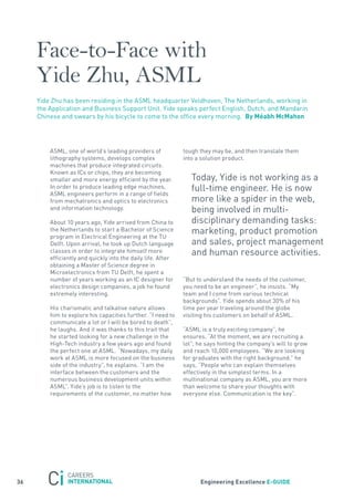 Face-to-Face with
     Yide Zhu, ASML
     yide Zhu has been residing in the asML headquarter Veldhoven, the netherlands, working in
     the application and Business support Unit. yide speaks perfect English, Dutch, and Mandarin
     Chinese and swears by his bicycle to come to the office every morning. By méabh mcmahon




         asML, one of world’s leading providers of            tough they may be, and then translate them
         lithography systems, develops complex                into a solution product.
         machines that produce integrated circuits.
         Known as ICs or chips, they are becoming
         smaller and more energy efficient by the year.          today, yide is not working as a
         In order to produce leading edge machines,              full-time engineer. He is now
         asML engineers perform in a range of fields
         from mechatronics and optics to electronics             more like a spider in the web,
         and information technology.                             being involved in multi-
         about 10 years ago, yide arrived from China to          disciplinary demanding tasks:
         the netherlands to start a Bachelor of science          marketing, product promotion
         program in Electrical Engineering at the tU
         Delft. Upon arrival, he took up Dutch language          and sales, project management
         classes in order to integrate himself more              and human resource activities.
         efficiently and quickly into the daily life. after
         obtaining a Master of science degree in
         Microelectronics from tU Delft, he spent a
         number of years working as an IC designer for        “But to understand the needs of the customer,
         electronics design companies, a job he found         you need to be an engineer”, he insists. “My
         extremely interesting.                               team and I come from various technical
                                                              backgrounds”. yide spends about 30% of his
         His charismatic and talkative nature allows          time per year traveling around the globe
         him to explore his capacities further. “I need to    visiting his customers on behalf of asML.
         communicate a lot or I will be bored to death”,
         he laughs. and it was thanks to this trait that      “asML is a truly exciting company”, he
         he started looking for a new challenge in the        ensures. “at the moment, we are recruiting a
         High-tech industry a few years ago and found         lot”; he says hinting the company’s will to grow
         the perfect one at asML. “nowadays, my daily         and reach 10,000 employees. “We are looking
         work at asML is more focused on the business         for graduates with the right background.” he
         side of the industry”, he explains. “I am the        says, “People who can explain themselves
         interface between the customers and the              effectively in the simplest terms. In a
         numerous business development units within           multinational company as asML, you are more
         asML”. yide’s job is to listen to the                than welcome to share your thoughts with
         requirements of the customer, no matter how          everyone else. Communication is the key”.




36                                                                  engineering excellence e-GUiDe
 