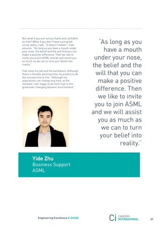 But what if you are not as chatty and confident
as yide? What if you don’t have such great
social skills, I ask. “It doesn’t matter”, yide
                                                     “as long as you
assures. “as long as you have a mouth under
your nose, the belief and the will that you can        have a mouth
make a positive difference. then we like to
invite you to join asML and we will assist you
as much as we can to turn your belief into
                                                    under your nose,
reality”.
                                                   the belief and the
yide loves his job and the workplace. although
there is flexible working time, he prefers to do    will that you can
the normal nine to five. “although my
aspirations can change any time, at the
moment, I am happy to be here now in this
                                                     make a positive
great ever changing dynamic environment.”
                                                    difference. then
                                                     we like to invite
                                                    you to join asML
                                                   and we will assist
                                                     you as much as
                                                      we can to turn
                                                      your belief into
                                                              reality.”

        Yide Zhu
        Business support
        asML




             engineering excellence e-GUiDe
                                                                          37
 
