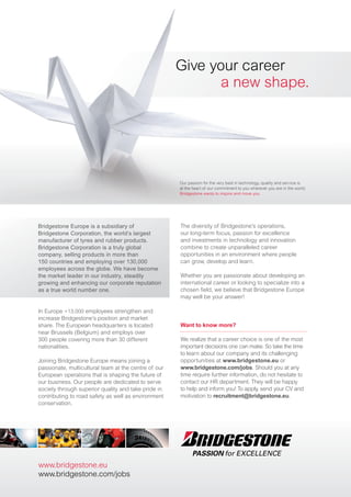 Give your career
                                                             a new shape.




                                                      Our passion for the very best in technology, quality and service is
                                                      at the heart of our commitment to you wherever you are in the world.
                                                      Bridgestone wants to inspire and move you.




Bridgestone Europe is a subsidiary of                 The diversity of Bridgestone’s operations,
Bridgestone Corporation, the world’s largest          our long-term focus, passion for excellence
manufacturer of tyres and rubber products.            and investments in technology and innovation
Bridgestone Corporation is a truly global             combine to create unparalleled career
company, selling products in more than                opportunities in an environment where people
150 countries and employing over 130,000              can grow, develop and learn.
employees across the globe. We have become
the market leader in our industry, steadily           Whether you are passionate about developing an
growing and enhancing our corporate reputation        international career or looking to specialize into a
as a true world number one.                           chosen field, we believe that Bridgestone Europe
                                                      may well be your answer!

In Europe +13.000 employees strengthen and
increase Bridgestone’s position and market
share. The European headquarters is located           Want to know more?
near Brussels (Belgium) and employs over
300 people covering more than 30 different            We realize that a career choice is one of the most
nationalities.                                        important decisions one can make. So take the time
                                                      to learn about our company and its challenging
Joining Bridgestone Europe means joining a            opportunities at www.bridgestone.eu or
passionate, multicultural team at the centre of our   www.bridgestone.com/jobs. Should you at any
European operations that is shaping the future of     time require further information, do not hesitate to
our business. Our people are dedicated to serve       contact our HR department. They will be happy
society through superior quality and take pride in    to help and inform you! To apply, send your CV and
contributing to road safety as well as environment    motivation to recruitment@bridgestone.eu.
conservation.




www.bridgestone.eu
www.bridgestone.com/jobs
 