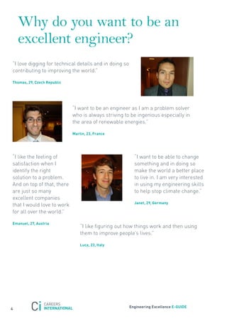 Why do you want to be an
    excellent engineer?
“I love digging for technical details and in doing so
contributing to improving the world.”

thomas, 29, czech republic




                             “I want to be an engineer as I am a problem solver
                             who is always striving to be ingenious especially in
                             the area of renewable energies.”

                             martin, 23, France




“I like the feeling of                                    “I want to be able to change
satisfaction when I                                       something and in doing so
identify the right                                        make the world a better place
solution to a problem.                                    to live in. I am very interested
And on top of that, there                                 in using my engineering skills
are just so many                                          to help stop climate change.”
excellent companies
                                                          Janet, 29, Germany
that I would love to work
for all over the world.”

emanuel, 27, austria
                                 “I like figuring out how things work and then using
                                 them to improve people’s lives.”

                                 luca, 23, italy




                                                        engineering excellence e-GUiDe
4
 