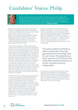 Candidates’ Voices: Philip
                        Events organised by Careers International always manage to bring together the
                        brightest bunch of young graduates from all around Europe and beyond. Every single
                        candidate that I have ever met so far is articulate, enthusiastic, multi-lingual and
                        extremely clever. some even merit homage in the Guinness book of records for their
                        record-breaking achievements. Meet Philip. By méabh mcmahon



     apart from having an impeccable CV, the 31 year-        Philip has a lovely manner. He strikes me as a
     old american/Belgian has cycled the whole way           fantastic team player - an asset to any company.
     from India to australia taking in no less than 13,000   His life in australia sounds like paradise and his
     kilometres on route – all on his own.                   role at the Portland group appears to be engaging.
     Back in january 2009, having completed a Master         But the young Belgian who grew up in texas is
     degree in engineering and biochemistry and a            eager to move back to Europe. “I want to be where
     subsequent master in business economics, the            my roots are”, he confesses. “I am always on the
     triathlete decided to fulfil one of his life long       look out for job opportunities in Europe”, he
     ambitions and cycle around asia. “I just took my        assures, “but the job application procedure can be
     bike and flew to India”, he grins.                      very lengthy”.

     there were periods when Philip cycled for days
     without meeting another soul and other days where
     he had to cycle through temperatures of 45 degrees         the only condition for Philip is
     Celsius to minus 20. some days when the route was
     flat, he cycled around 120 kilometres, other days he
                                                                that his future job in Europe
     had to battle his way through ferocious windstorms         guarantees him one thing- that
     and one day by the Great Wall of China, there was a
     sandstorm that nearly knocked him off his bike and
                                                                he can travel. the adventurous
     limited his eyesight to about 20 metres. When in           brain says on his CV that he has
     nepal on some of the highest and most challenging
     mountains in the word, he saw his lips turn blue
                                                                motivation and perseverance, is
     from altitude sicknesses and when in Vietnam               stress resistant and very
     sleeping rough, sometimes he couldn’t catch a wink
     due to heat and sand blowing up his nose. But Philip
                                                                independent.
     was never startled. In fact, the modest mountain
     biker is reluctant to even say his experience was
     physically challenging. “It was the best experience     I can vouch for all of this and more. and if I were
     of my life”, he admits.                                 working in the Hr department of Callebaut or
                                                             DuPont, I would snap up the highly diligent Philip
     today Philip resides in sydney australia and works      before he leaps up on his mountain bike again and
     as a senior consultant for the Portland Group.          takes on another continent in the world. as if he
     Living just between the beach and the town, he          does, he would be so successful out there, that he
     shares a sunny apartment with his Belgian               might never come back to Europe.
     girlfriend. Every morning, before cycling to work,
     he jogs by the beach and when he has time, he goes
     surfing. “australia is booming”, he says. “there are
     tonnes of jobs for people like me”. the thing is,
     before trekking around the world, Philip spent
     three years at accenture in London managing a
     global team in the supply chain opportunity
     assessment. “this was a hectic period of my life”,
     he says. “It was a very dynamic experience and I
     learnt a lot”.




                                                                   engineering excellence e-GUiDe
40
 