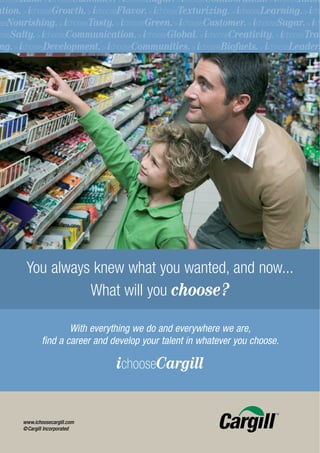 chooseRisk. > ichooseCustomer. > ichooseSugar. > ichooseCollaboration. > ichooseInnov
ation. > ichooseGrowth. > ichooseFlavor. > ichooseTexturizing. > ichooseLearning. > icho
oseNourishing. > ichooseTasty. > ichooseGreen. > ichooseCustomer. > ichooseSugar. > ich
ooseSalty. > ichooseCommunication. > ichooseGlobal. > ichooseCreativity. > ichooseTrad
 ng. > ichooseDevelopment. > ichooseCommunities. > ichooseBiofuels. > ichooseLeaders




        You always knew what you wanted, and now...
                  What will you choose?

                       With everything we do and everywhere we are,
               find a career and develop your talent in whatever you choose.

                                  ichooseCargill


       www.ichoosecargill.com
       ©Cargill Incorporated
 