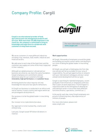 Company Profile: Cargill




cargill is an international provider of food,
agricultural and risk management products and
services. with more than 131,000 employees in 66
countries, the company is committed to using its
knowledge and experience to collaborate with                                 for more information, please visit :
customers to help them succeed.                                              www.cargill.com




We serve customers in many different industries             work opportunities
including crop, livestock, food, health, industrial and
financial sectors.                                          at Cargill, thousands of employees around the globe
                                                            are building successful careers while contributing to
We add value to each step of the food chain and the         our vision of being the global leader in nourishing
customers we supply are some of the most respected          people.
in their industry.
                                                            at Cargill, you will get a challenging role from day
although our global presence is broad and our               one and you will be accountable for your area of
business very diverse, we share the same foundation.        responsibility. you will get opportunities to network
Cargill employees are committed to deliver                  with your international colleagues and your career
distinctive value for our customers through:                and personal development will be our goal.
innovation, high performance and customer focus.
                                                            Cargill is searching for talented employees, recent
achieving distinctive value requires not only               graduates from University or employees with less
knowledge for execution but specific behaviours.            than 2 years of work experience. fluent English is
                                                            required as well as the willingness to develop an
In Cargill our business is conducted in an ethical and      international career in one of the many different
moral manner in every country and region where we           functions (finance, operations, commercial…).
are privileged to do business in.
                                                            In the world, each day, many Cargill employees are
our purpose is to be the global leader in nourishing        proud of influencing every-day experiences of
people.                                                     millions of people.

our mission is to create distinctive value.                 for more information, please visit
                                                            www.cargill.com
our approach is to be trustworthy, creative and
enterprising.

Last year, Cargill raised 107 billion Us dollars in
revenue.




Life is a journey. start yours on www.careersinternational.com                                                    43
 
