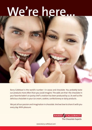 We’re here...


here >

                                                            < and here




Barry Callebaut is the world’s number 1 in cocoa and chocolate. You probably taste
our products more often than you could imagine. The odds are that the chocolate in
your favorite baker’s or pastry chef’s creation has been produced by us. As well as the
delicious chocolate in your ice cream, cookies, confectionery or dairy products.

We put all our passion and imagination in chocolate. And we love to share it with you
every day. With pleasure.




                                                              The Chocolate Experts

                               www.barry-callebaut.com
 