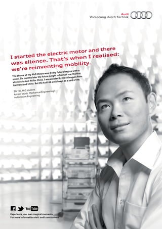 nd there
            e electr ic motor a
  started th                              lised:
I                hat’s w       hen I rea
was   silence. T              bility.
           v enting mo
we’re rein         re begins wit
                                 ha
                                          Every futu
                           thesis was:               front of me:
                                                                   the ﬁrst
 The them    e of my PhD             re is right in
                onths later the futu                    30 co lleagues from
 vision. Six m                        as assisted by
                       for China. I w                       a part of me.
 all-e lectric Audi A6          e Audi A6 w   ill always be
                  China. But th
  Germany and

                 student
   Zhi Till, PhD                         ing/
                          nical Engineer
   Area of   study: Mecha
                    gineering
   Automotive En




Experience your own magical moments.
For more information visit: audi.com/careers
 