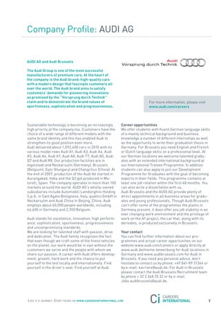 Company Profile: aUDI aG


aUDi aG and audi Brussels

the audi Group is one of the most successful
manufacturers of premium cars. at the heart of
the company is the audi brand: high-quality cars
with a modern design that fascinate customers all
over the world. the audi brand aims to satisfy
customers’ demands for pioneering innovations
as promised by the “Vorsprung durch technik”
claim and to demonstrate the brand values of                                for more information, please visit
sportiveness, sophistication and progressiveness.                           www.audi.com/careers



sustainable technology is becoming an increasingly          career opportunities
high priority at the company too. Customers have the        We offer students with fluent German language skills
choice of a wide range of different models with the         of a mainly technical background and business
same brand identity and this has enabled audi to            knowledge a number of different internships as well
strengthen its good position even more.                     as the opportunity to write their graduation thesis in
audi delivered about 1,092,400 cars in 2010 with its        Germany. for Brussels you need English and french
various model rows audi a1, audi a3, audi a4, audi          or Dutch language skills on a professional level. at
a5, audi a6, audi a7, audi a8, audi tt, audi Q5, audi       our German locations we welcome talented gradu-
Q7 and audi r8. our production facilities are in            ates with an extended international background at
Ingolstadt and neckarsulm (Germany), Brussels               our International trainee Programme. In addition
(Belgium), Györ (Hungary) and Changchun (China). at         students can also apply to join our Development
the end of 2007, production of the audi a6 started in       Programme for Graduates with the goal of becoming
aurangabad, India and the Q3 got produced in Ma-            experts in their fields. this programme contains at
torell, spain. the company operates in more than 100        least one job rotation within the first 48 months. you
markets around the world. aUDI aG’s wholly-owned            can also write a dissertation with us.
subsidiaries include automobili Lamborghini Holding         audi Brussels and the aUDI aG provide plenty of
s.p.a. in sant’agata Bolognese, Italy, quattro GmbH in      direct appointments in all business areas for gradu-
neckarsulm and audi China in Beijing, China. audi           ates and young professionals. though audi Brussels
employs about 60,000 people worldwide, including            can’t offer some of the programmes the plants in
46,600 in Germany and 2,350 Belgium.                        Germany present, it does offer you job stability in an
                                                            ever changing work environment and the privilege of
audi stands for excellence, innovation, high perform-       work on the a1 project, the car that, along with its
ance, sophistication, sportiveness, progressiveness         derivates, is produced exclusively in Brussels.
and uncompromising standards.
We are looking for talented staff with passion, drive       Your contact
and dedication. the audi family recognizes the fact         you can find further information about our pro-
that even though we craft some of the finest vehicles       grammes and actual career opportunities on our
on the planet, our work would be in vain without the        website www.audi.com/careers or apply directly at
customers we serve and the people with whom we              www.audi.de/meine-bewerbung for audi locations in
share our passion. a career with audi offers develop-       Germany and www.audibrussels.com for audi in
ment, growth, hard work and the chance to put               Brussels. If you need any personal advice, don’t
yourself to the test locally and internationally. find      hesitate to contact us by phone: +49 841-89 31364 or
yourself in the driver’s seat. find yourself at audi.       by e-mail: karriere@audi.de. for audi in Brussels
                                                            please contact the audi Brussels recruitment team
                                                            by phone + 32 2 348 25 32 or by e-mail:
                                                            jobs.audibrussels@audi.de.




Life is a journey. start yours on www.careersinternational.com                                                   7
 